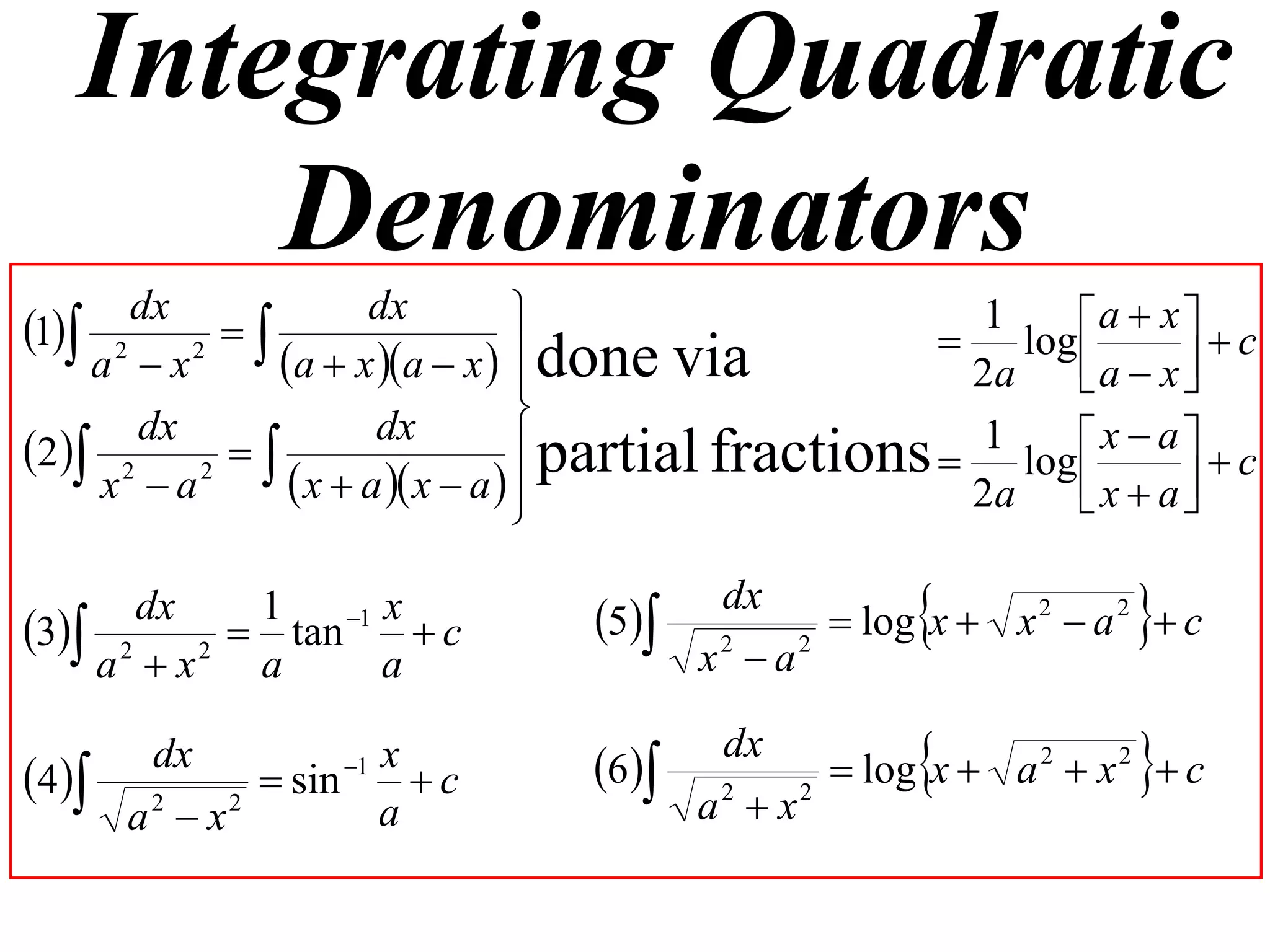 Integrating Quadratic
       Denominators
1 2 dx 2      dx                                1     a  x   c
                                                     log 
    a x    a  x a  x   done via
                                                     2a    a  x 
                                
                                 partial fractions  1 log  x  a   c
      dx            dx
2 2 2  
    x a      x  a  x  a  
                                                     2a    x  a
                                                                   

      dx  1   1 x
3 2 2  tan  c               5
                                         dx
                                        x2  a2
                                                                 
                                                 log x  x 2  a 2  c
    a x  a      a

4
        dx
               sin 1 x
                         c      6
                                         dx
                                        a2  x2
                                                                 
                                                 log x  a 2  x 2  c
       a x
        2   2
                       a
 