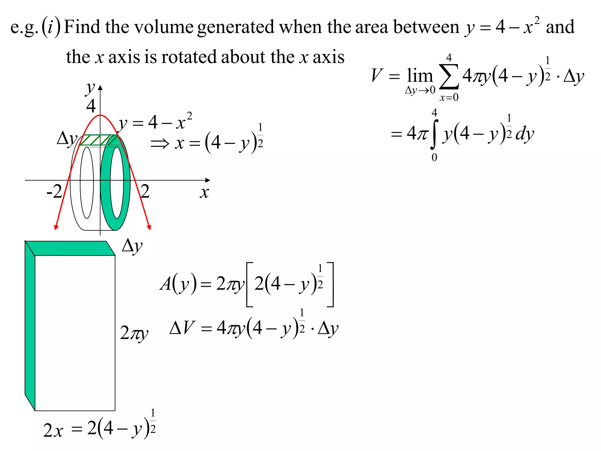 e.g. i  Find the volume generated when the area between y  4  x 2 and
          the x axis is rotated about the x axis             4           1
                                                 V  lim  4y 4  y 2  y
             y                                       y 0
                                                           x 0
             4
                 y  4 x  2                             4          1
        y
                                    1
                       x  4  y  2              4  y 4  y 2 dy
                                                        0


    -2           2       x

               y
                  A y   2y 24  y 1 
                                          
                                         2
                                          
                                      1
              2y V  4y 4  y 2  y


                    1
    2 x  24  y  2
 