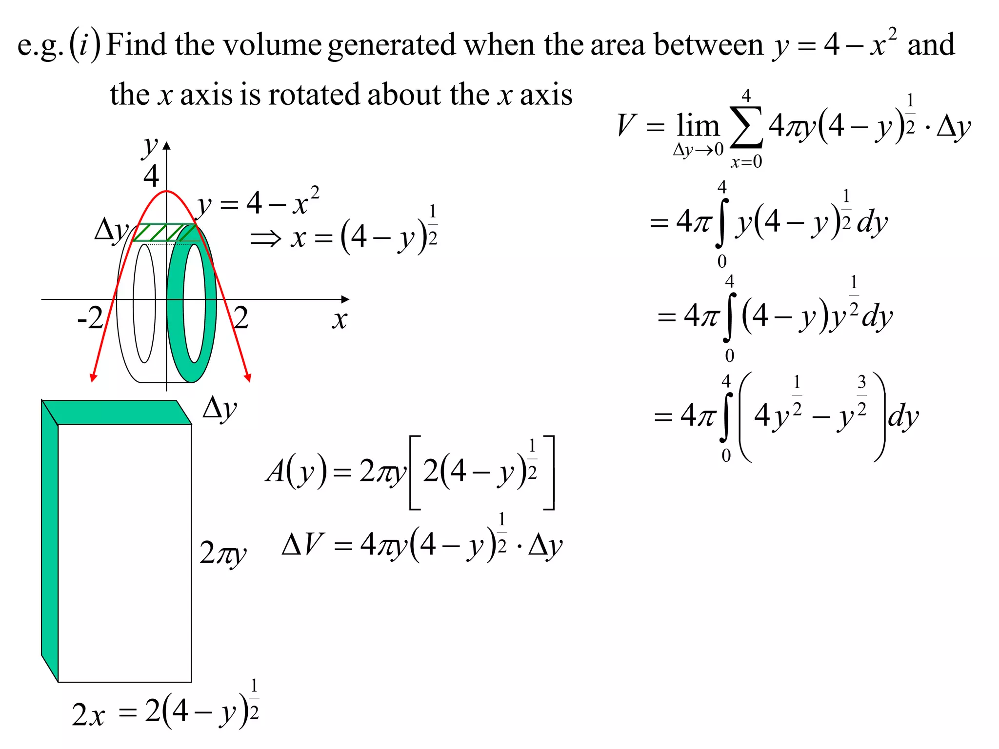 e.g. i  Find the volume generated when the area between y  4  x 2 and
          the x axis is rotated about the x axis             4           1
                                                 V  lim  4y 4  y 2  y
             y                                       y 0
                                                           x 0
             4
                 y  4 x  2                             4          1
        y
                                    1
                       x  4  y  2              4  y 4  y 2 dy
                                                        0
                                                         4         1

    -2           2       x                          4  4  y  y dy
                                                                   2

                                                        0

               y
                                                        4
                                                           1      3
                                                                     
                                                    4   4 y  y dy
                                                          
                                                               2   2

                               24  y 1             0           
                  A y   2y
                                          
                                         2
                                          
                                      1
              2y V  4y 4  y 2  y


                    1
    2 x  24  y  2
 
