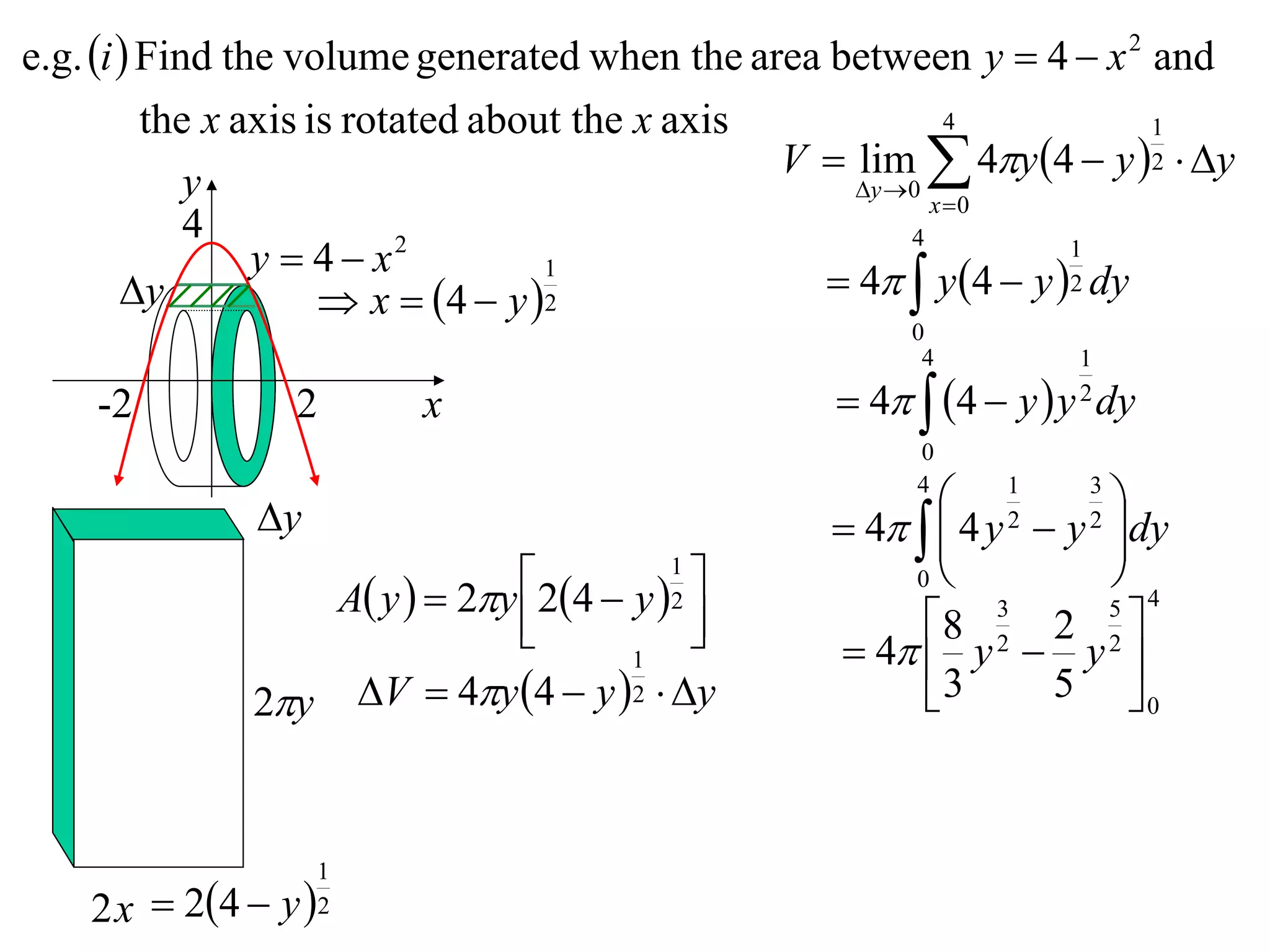 e.g. i  Find the volume generated when the area between y  4  x 2 and
          the x axis is rotated about the x axis             4           1
                                                 V  lim  4y 4  y 2  y
             y                                       y 0
                                                           x 0
             4
                 y  4 x  2                             4          1
        y
                                    1
                       x  4  y  2              4  y 4  y 2 dy
                                                        0
                                                         4         1

    -2           2       x                          4  4  y  y dy
                                                                   2

                                                        0

               y
                                                        4
                                                           1      3
                                                                     
                                                    4   4 y  y dy
                                                          
                                                                2  2

                               24  y 1             0           
                  A y   2y                                       5 4
                                          
                                         2
                                                       8 2 2 2 
                                                               3

                                      1             4  y  y 
              2y V  4y 4  y 2  y                3       5 0



                    1
    2 x  24  y  2
 