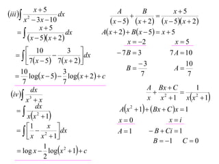 x5                                                      x5
iii  2             dx                     A
                                                  
                                                       B
                                                              
       x  3 x  10                       x  5  x  2  x  5 x  2
              x5
                       dx           A x  2   B x  5  x  5
         x  5 x  2                         x  2              x5
         10               3                 7B  3              7 A  10
                              dx
         7  x  5  7  x  2                    3                  10
      10                 3                       B                  A
    log x  5  log x  2   c                    7                  7
       7                 7
                                                          A Bx  C          1
 iv  3
           dx                                                 2       
        x x                                              x x  1 xx 2  1
   
             dx                               Ax 2  1   Bx  C x  1
         xx 2  1                                               xi
                                             x0
       1  x  dx
                                            A 1           B  Ci  1
          x x  1
                  2
                                                             B  1 C  0
     log x  logx 2  1  c
                 1
                 2
 
