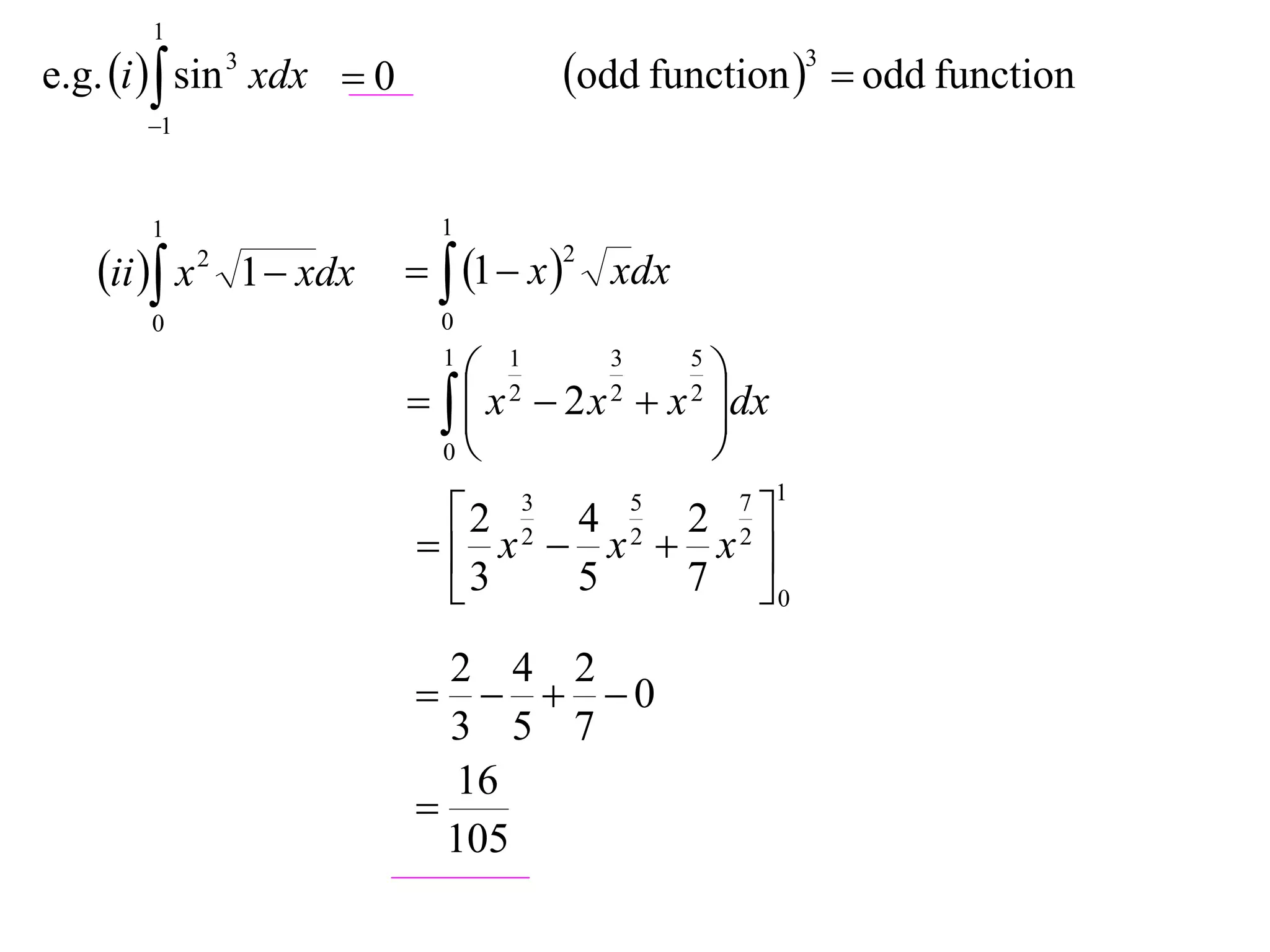 1
e.g. i   sin 3 xdx  0             odd function 3  odd function
       1



       1                     1

   ii  x 2 1  xdx   1  x 2 xdx
       0                     0
                             1
                                 1      3   5
                                               
                               x  2 x  x dx
                                
                                   2     2   2

                              0               
                                                7 1
                             2   3
                                  4   2  5
                             x  x  x 
                                  2       2     2

                             3   5   7 0

                              2 4 2
                               0
                              3 5 7
                              16
                            
                              105
 