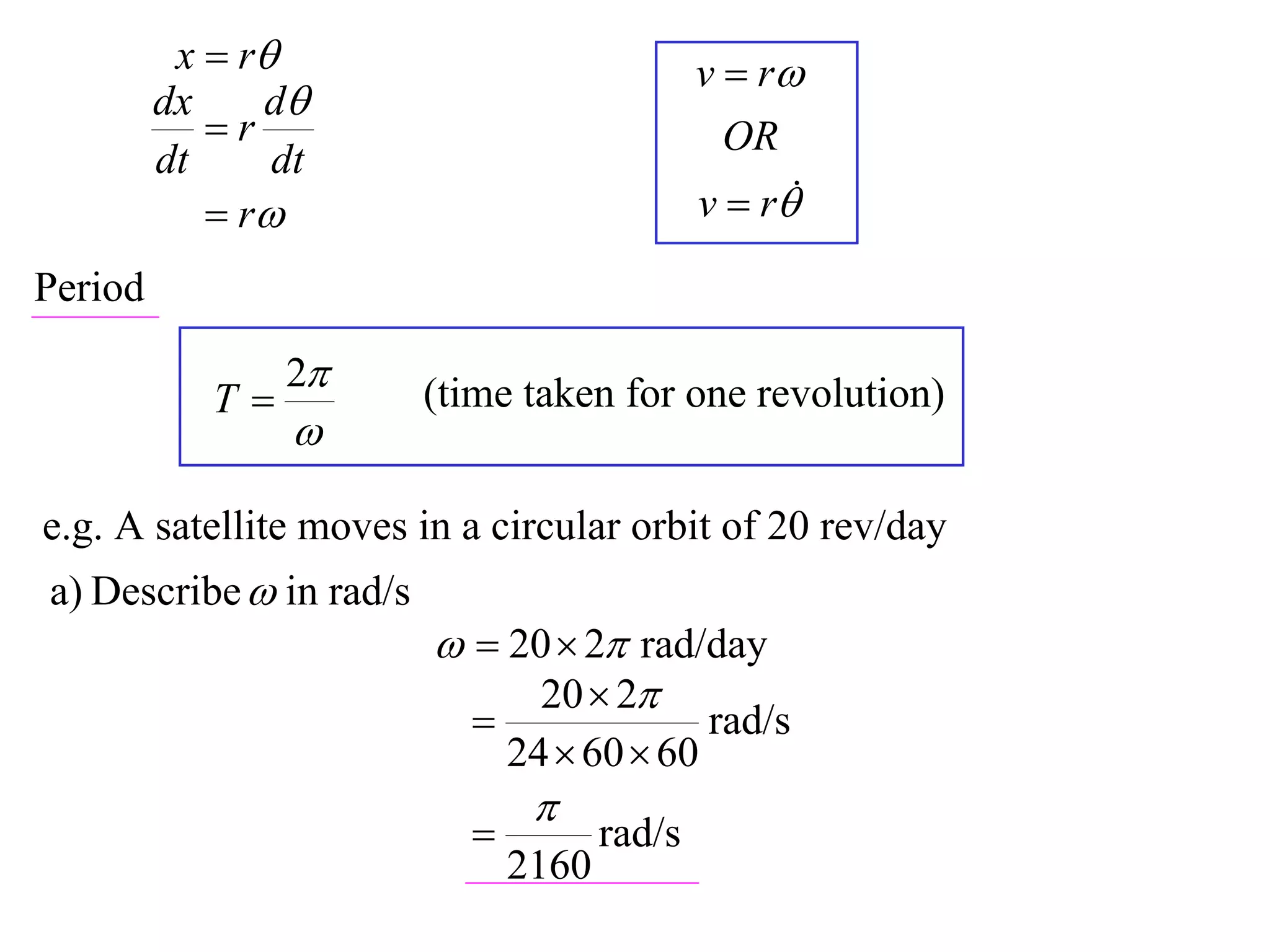 x  r                              v  r
         dx    d
            r                                  OR
         dt     dt
             r                              v  r

Period

                 2
            T           (time taken for one revolution)
                 

e.g. A satellite moves in a circular orbit of 20 rev/day
a) Describe  in rad/s
                           20  2 rad/day
                               20  2
                                             rad/s
                               24  60  60
                                
                                     rad/s
                               2160
 