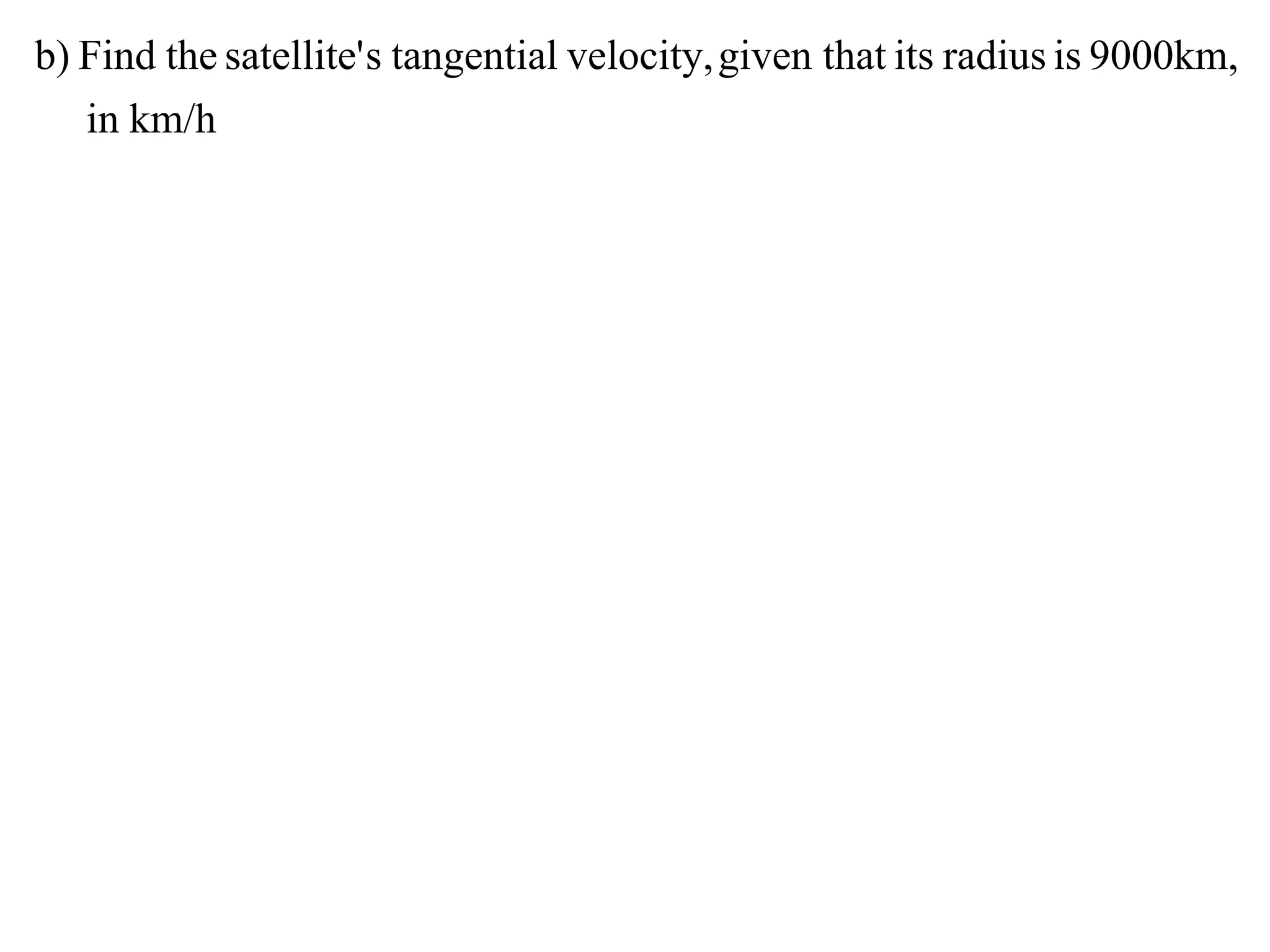 b) Find the satellite' s tangential velocity, given that its radius is 9000km,
   in km/h
 
