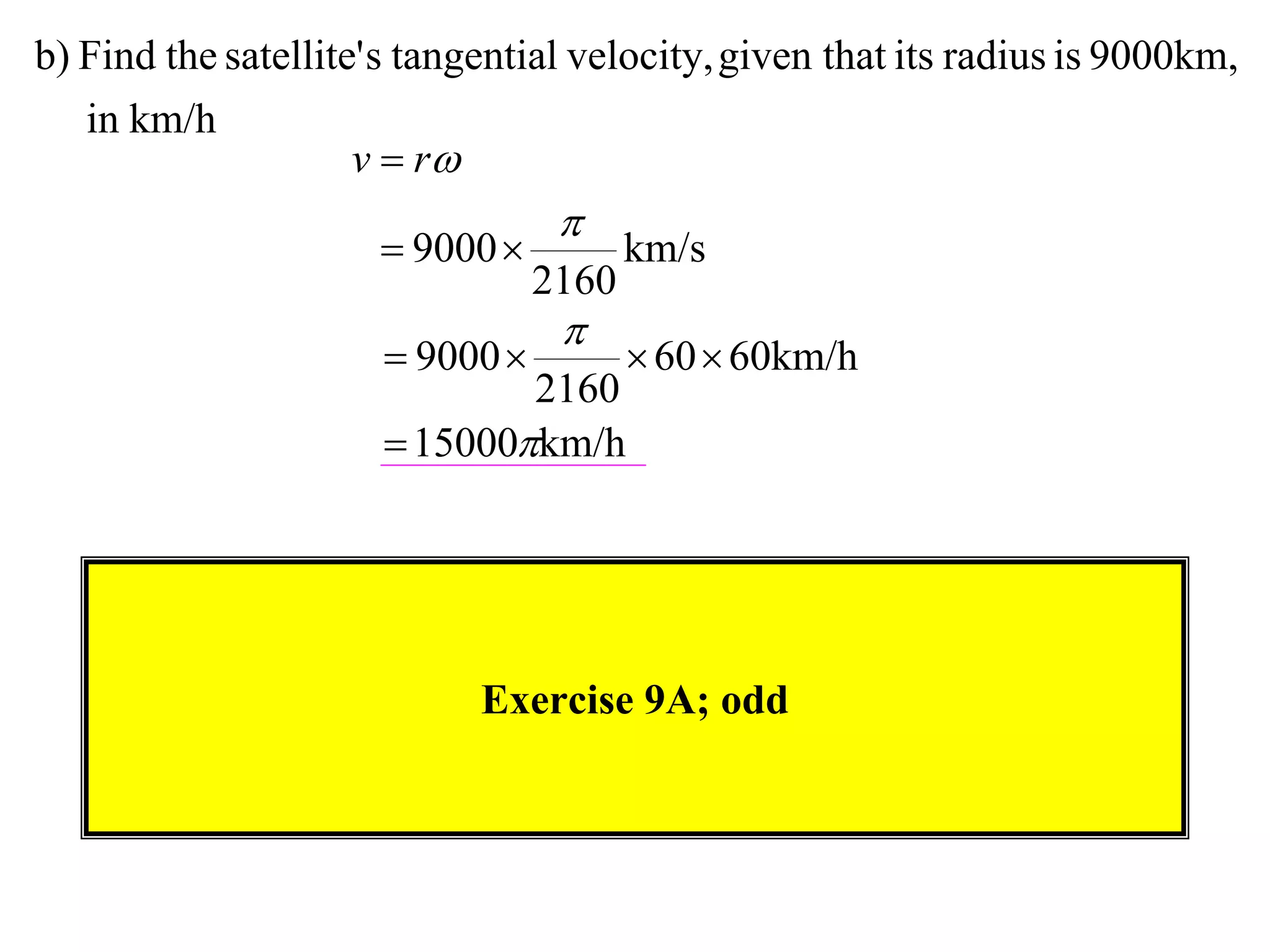 b) Find the satellite' s tangential velocity, given that its radius is 9000km,
   in km/h
                     v  r
                                  
                       9000           km/s
                                 2160
                                  
                       9000            60  60km/h
                              2160
                       15000km/h




                            Exercise 9A; odd
 