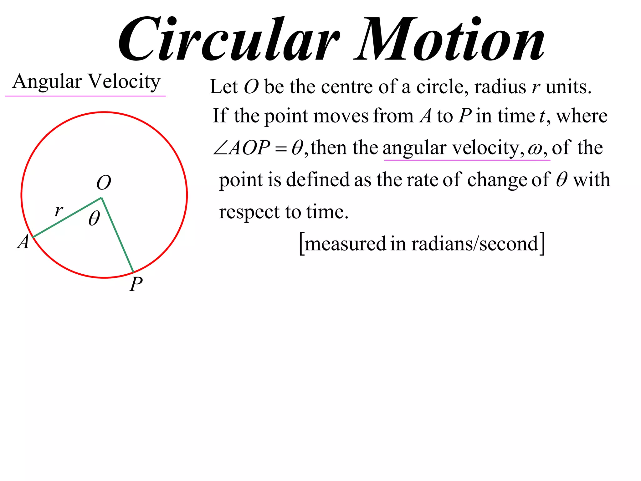Circular Motion
Angular Velocity   Let O be the centre of a circle, radius r units.
                   If the point moves from A to P in time t , where
                   AOP   , then the angular velocity,  , of the
         O          point is defined as the rate of change of  with
    r              respect to time.
A                             measured in radians/second
             P
 