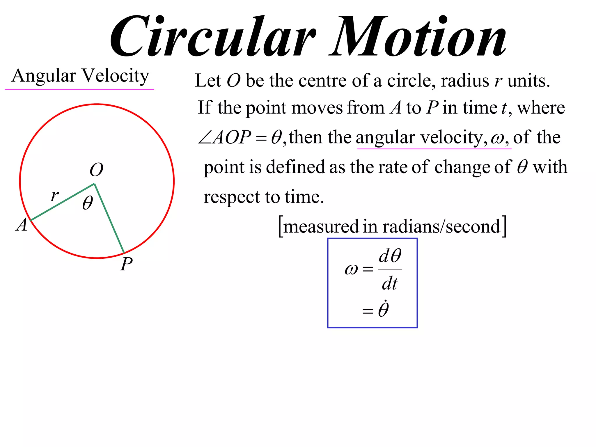 Circular Motion
Angular Velocity   Let O be the centre of a circle, radius r units.
                   If the point moves from A to P in time t , where
                   AOP   , then the angular velocity,  , of the
         O          point is defined as the rate of change of  with
    r              respect to time.
A                             measured in radians/second
                                            d
             P                         
                                             dt
                                           
 