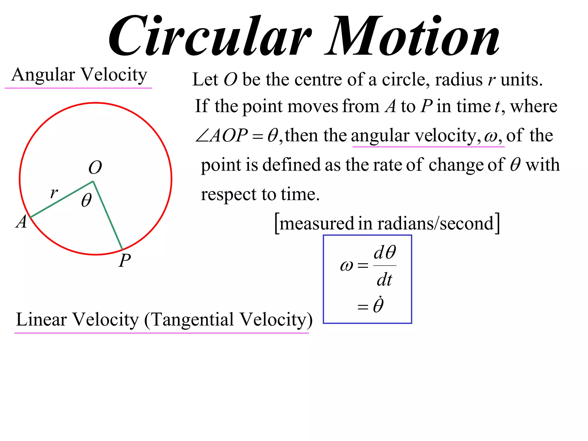 Circular Motion
Angular Velocity     Let O be the centre of a circle, radius r units.
                     If the point moves from A to P in time t , where
                     AOP   , then the angular velocity,  , of the
        O             point is defined as the rate of change of  with
    r                respect to time.
A                               measured in radians/second
                                              d
            P                            
                                               dt
                                             
Linear Velocity (Tangential Velocity)
 