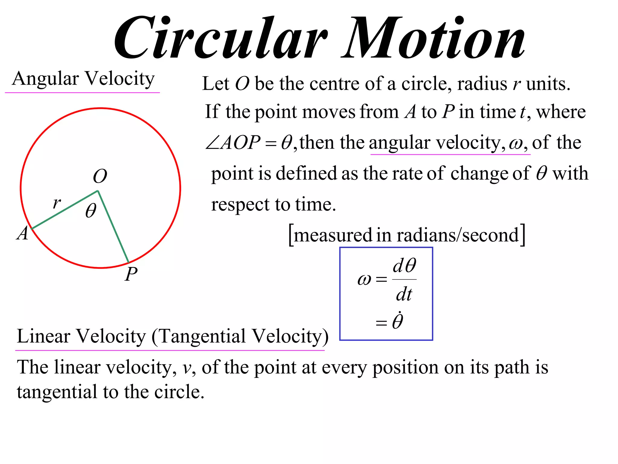 Circular Motion
Angular Velocity        Let O be the centre of a circle, radius r units.
                         If the point moves from A to P in time t , where
                         AOP   , then the angular velocity,  , of the
         O                point is defined as the rate of change of  with
    r                    respect to time.
A                                   measured in radians/second
                                                  d
              P                              
                                                   dt
                                                 
Linear Velocity (Tangential Velocity)
The linear velocity, v, of the point at every position on its path is
tangential to the circle.
 