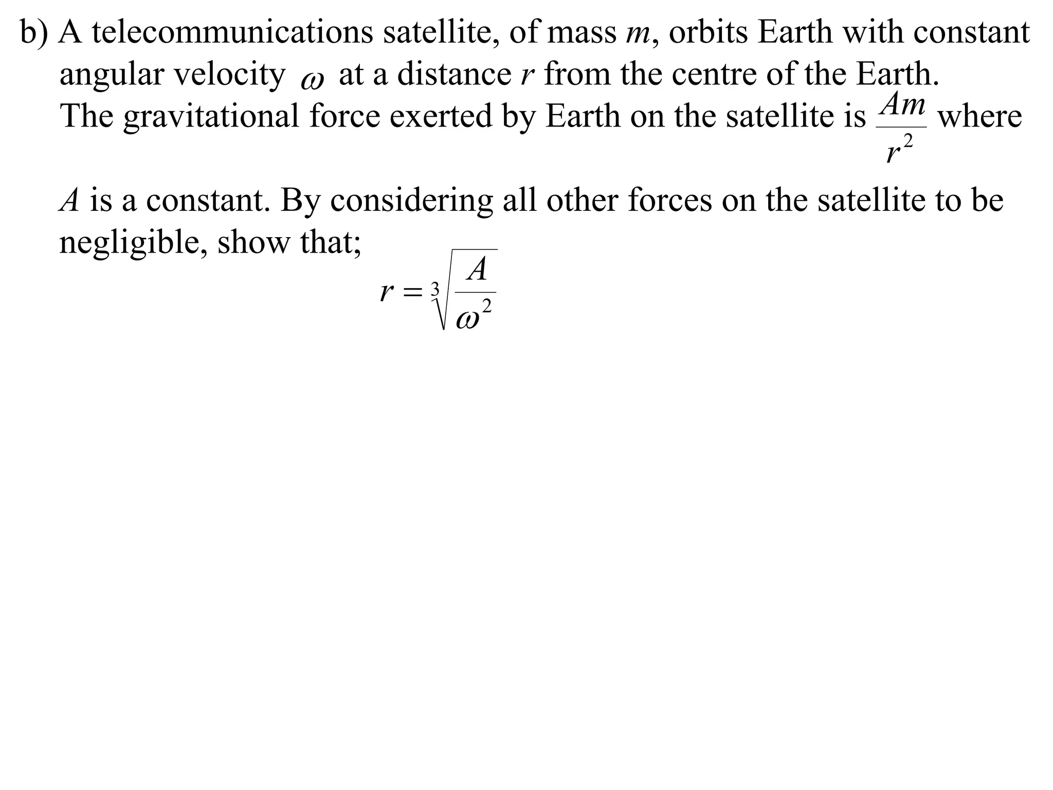 b) A telecommunications satellite, of mass m, orbits Earth with constant
   angular velocity  at a distance r from the centre of the Earth.
   The gravitational force exerted by Earth on the satellite is Am where
                                                                 r2
   A is a constant. By considering all other forces on the satellite to be
   negligible, show that;
                                A
                          r  3
                                2
 