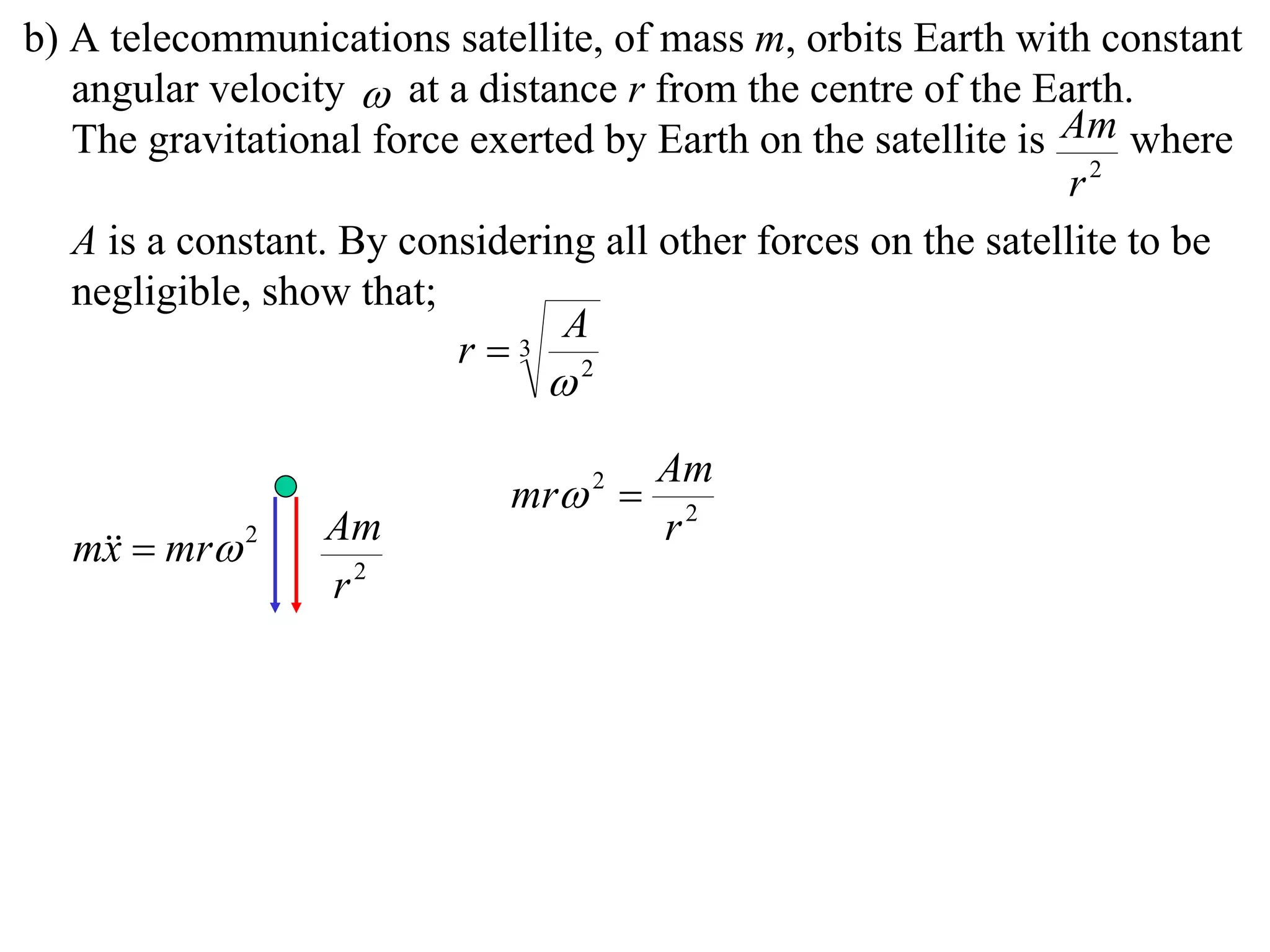 b) A telecommunications satellite, of mass m, orbits Earth with constant
   angular velocity  at a distance r from the centre of the Earth.
   The gravitational force exerted by Earth on the satellite is Am where
                                                                 r2
   A is a constant. By considering all other forces on the satellite to be
   negligible, show that;
                                A
                          r  3
                                2



                                       Am
                             mr 2 
                  Am                   r2
  m  mr 2
   x
                  r2
 