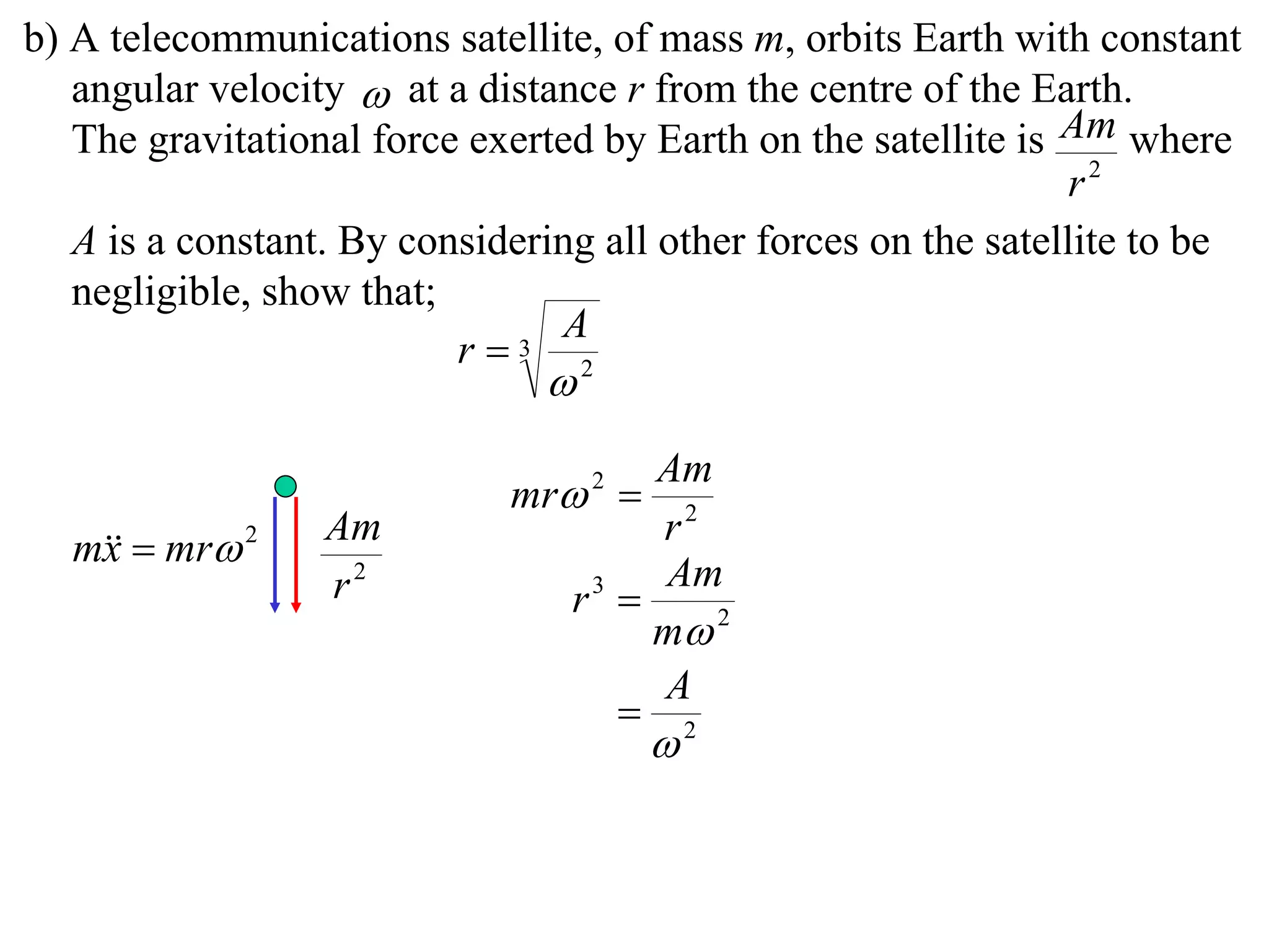 b) A telecommunications satellite, of mass m, orbits Earth with constant
   angular velocity  at a distance r from the centre of the Earth.
   The gravitational force exerted by Earth on the satellite is Am where
                                                                 r2
   A is a constant. By considering all other forces on the satellite to be
   negligible, show that;
                                A
                          r  3
                                2



                                      Am
                             mr 2 
                  Am                  r2
  m  mr 2
   x
                  r2                  Am
                                 r3 
                                      m 2
                                      A
                                     2
                                       
 