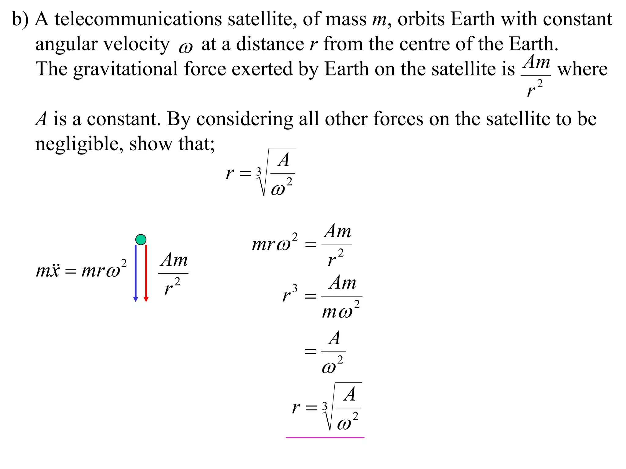 b) A telecommunications satellite, of mass m, orbits Earth with constant
   angular velocity  at a distance r from the centre of the Earth.
   The gravitational force exerted by Earth on the satellite is Am where
                                                                 r2
   A is a constant. By considering all other forces on the satellite to be
   negligible, show that;
                                A
                          r  3
                                2



                                      Am
                             mr 2 
                  Am                  r2
  m  mr 2
   x
                  r2                  Am
                                 r3 
                                      m 2
                                      A
                                     2
                                       
                                           A
                                   r3
                                           2
 