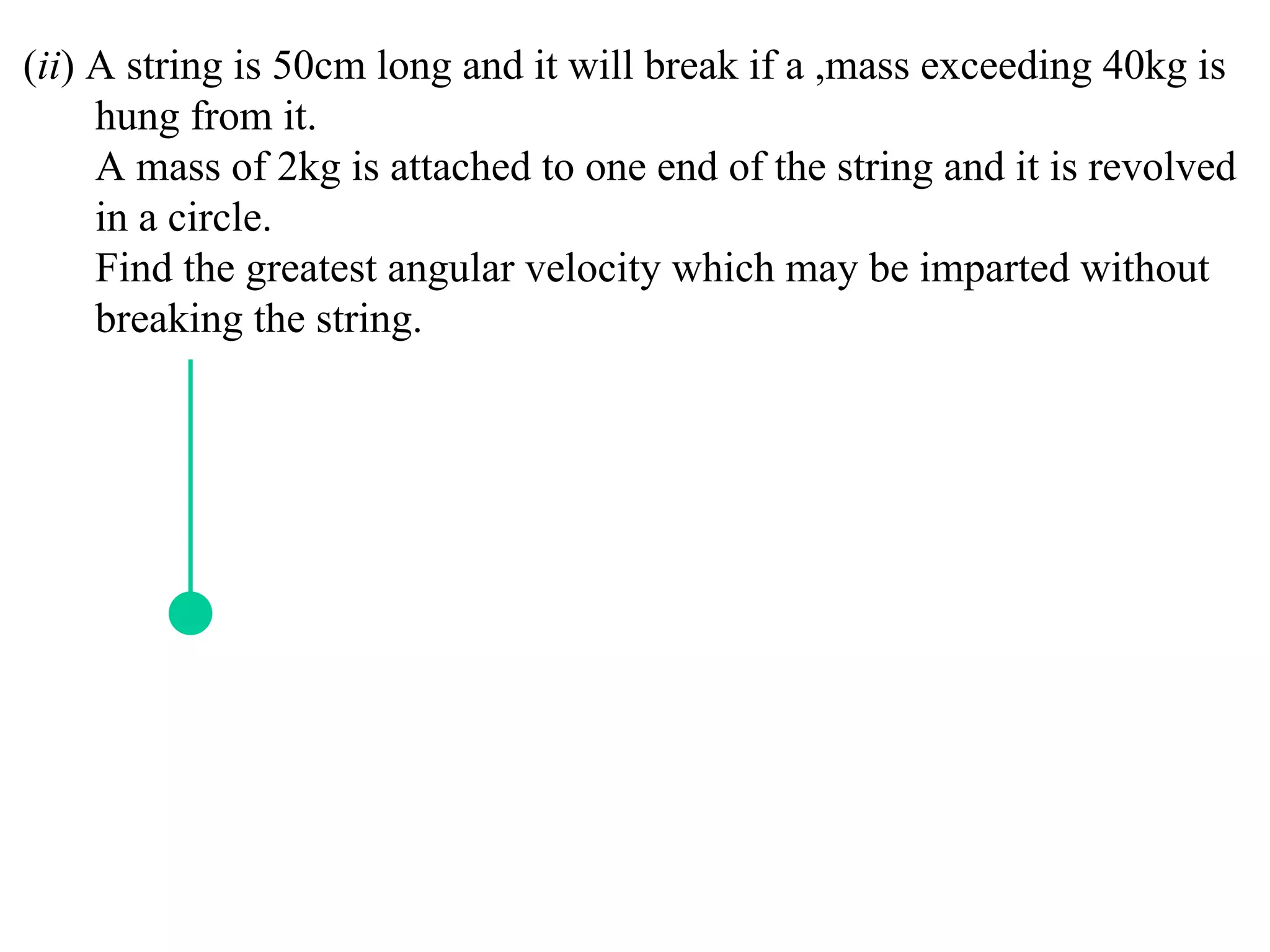(ii) A string is 50cm long and it will break if a ,mass exceeding 40kg is
     hung from it.
     A mass of 2kg is attached to one end of the string and it is revolved
     in a circle.
     Find the greatest angular velocity which may be imparted without
     breaking the string.
 