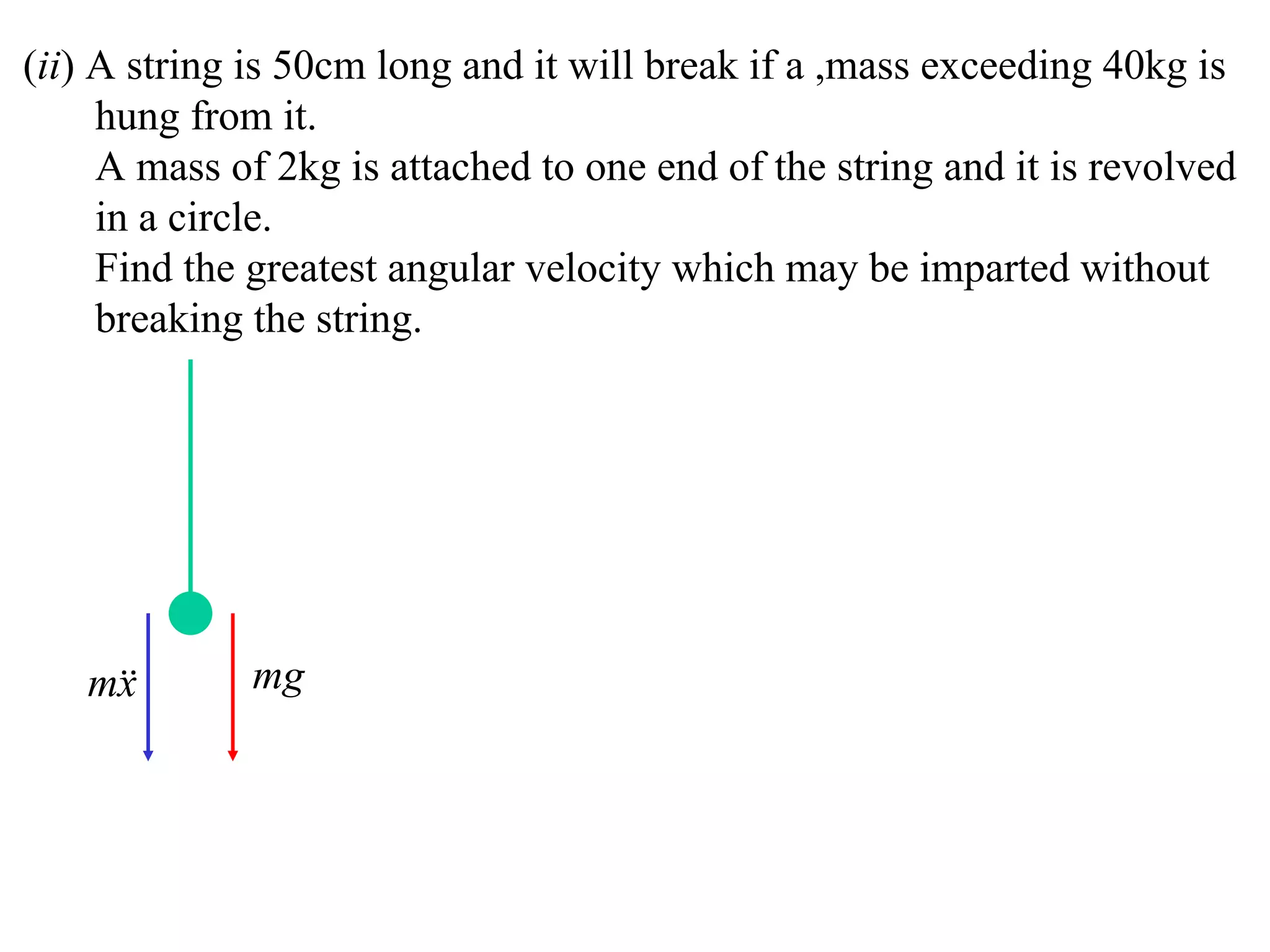 (ii) A string is 50cm long and it will break if a ,mass exceeding 40kg is
     hung from it.
     A mass of 2kg is attached to one end of the string and it is revolved
     in a circle.
     Find the greatest angular velocity which may be imparted without
     breaking the string.




   m
    x        mg
 