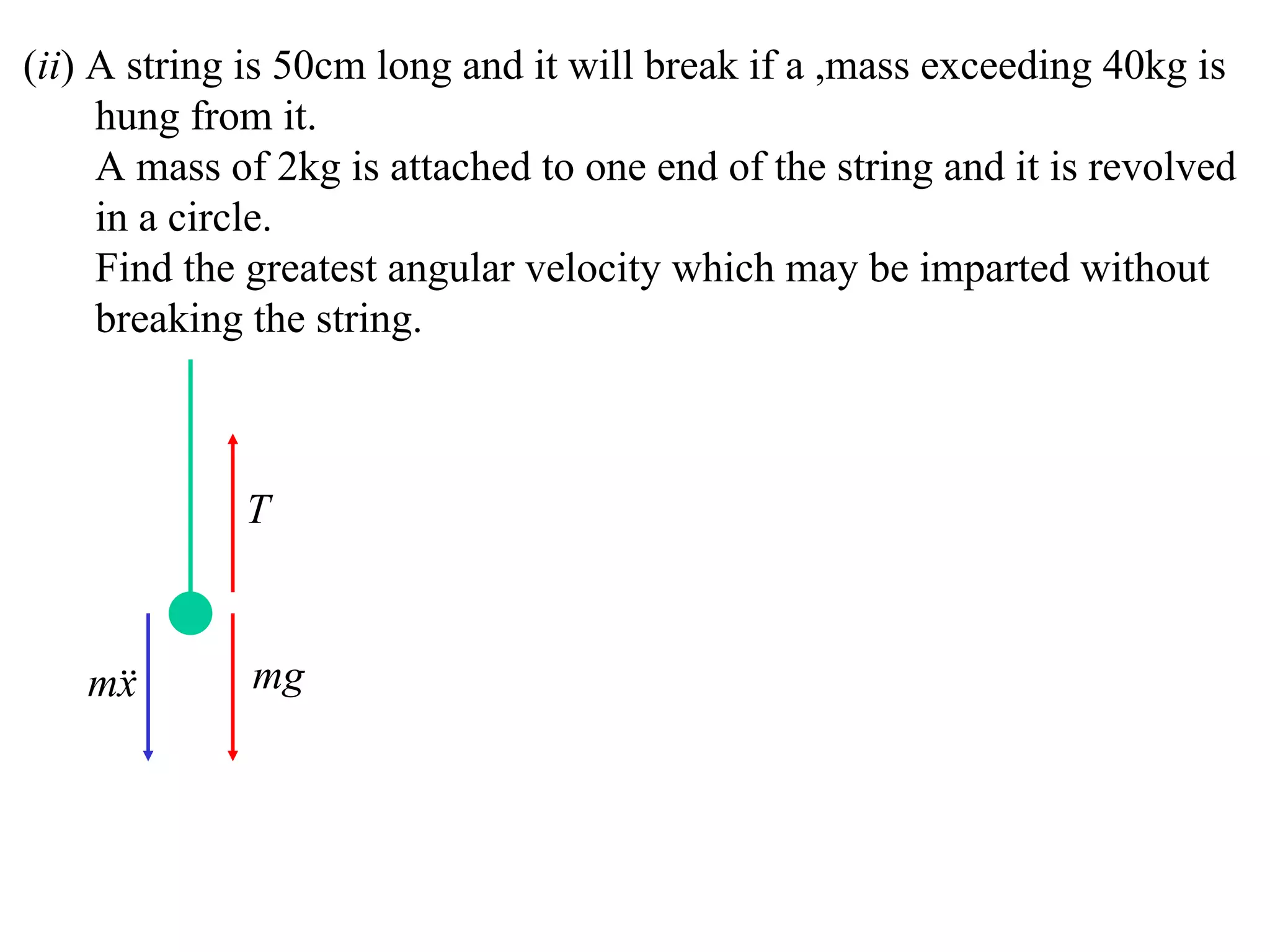(ii) A string is 50cm long and it will break if a ,mass exceeding 40kg is
     hung from it.
     A mass of 2kg is attached to one end of the string and it is revolved
     in a circle.
     Find the greatest angular velocity which may be imparted without
     breaking the string.



             T



   m
    x        mg
 