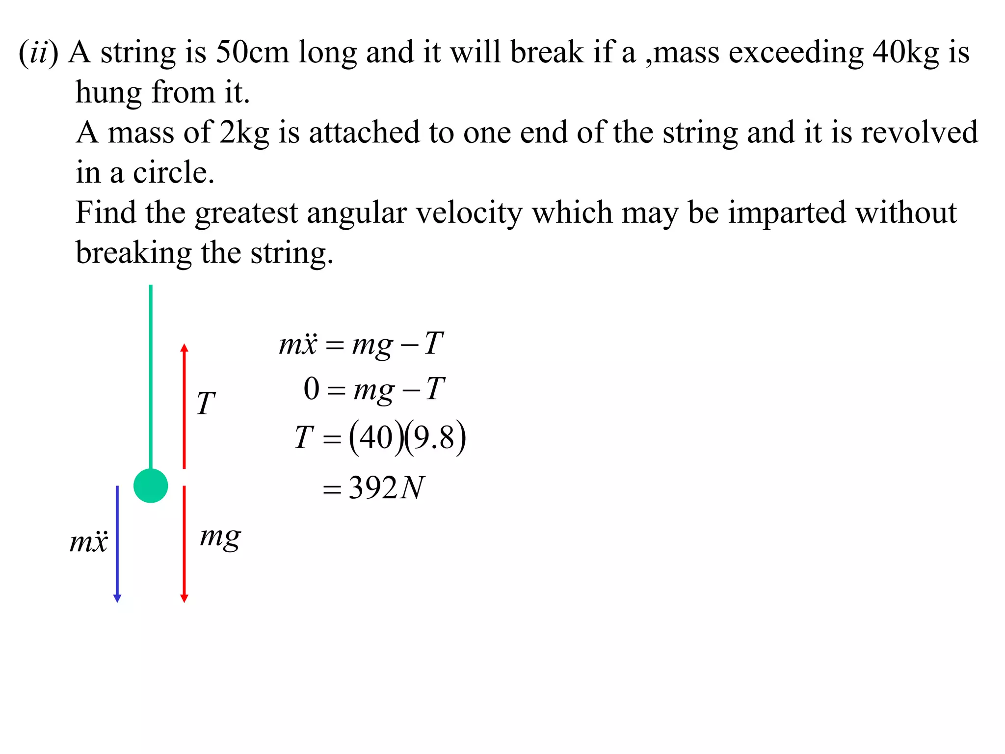 (ii) A string is 50cm long and it will break if a ,mass exceeding 40kg is
     hung from it.
     A mass of 2kg is attached to one end of the string and it is revolved
     in a circle.
     Find the greatest angular velocity which may be imparted without
     breaking the string.

                    m  mg  T
                      x
             T        0  mg  T
                     T  40 9.8
                         392 N
   m
    x        mg
 