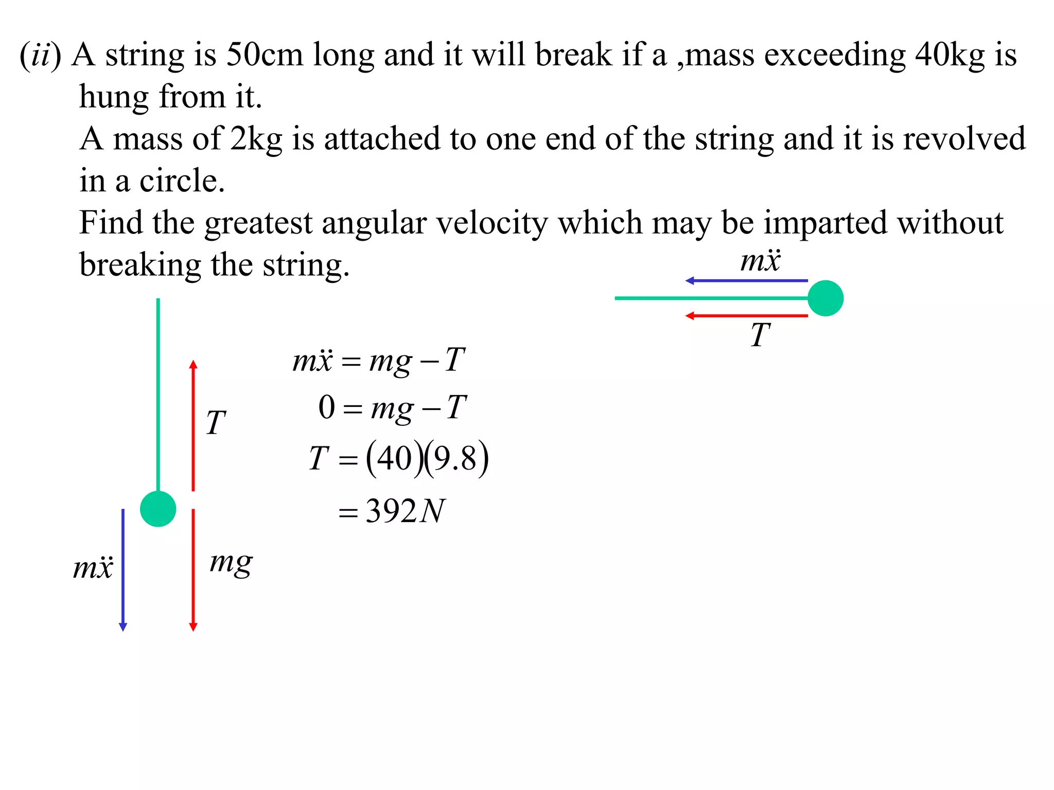(ii) A string is 50cm long and it will break if a ,mass exceeding 40kg is
     hung from it.
     A mass of 2kg is attached to one end of the string and it is revolved
     in a circle.
     Find the greatest angular velocity which may be imparted without
     breaking the string.                             m
                                                        x

                                                     T
                    m  mg  T
                      x
             T        0  mg  T
                     T  40 9.8
                         392 N
   m
    x        mg
 