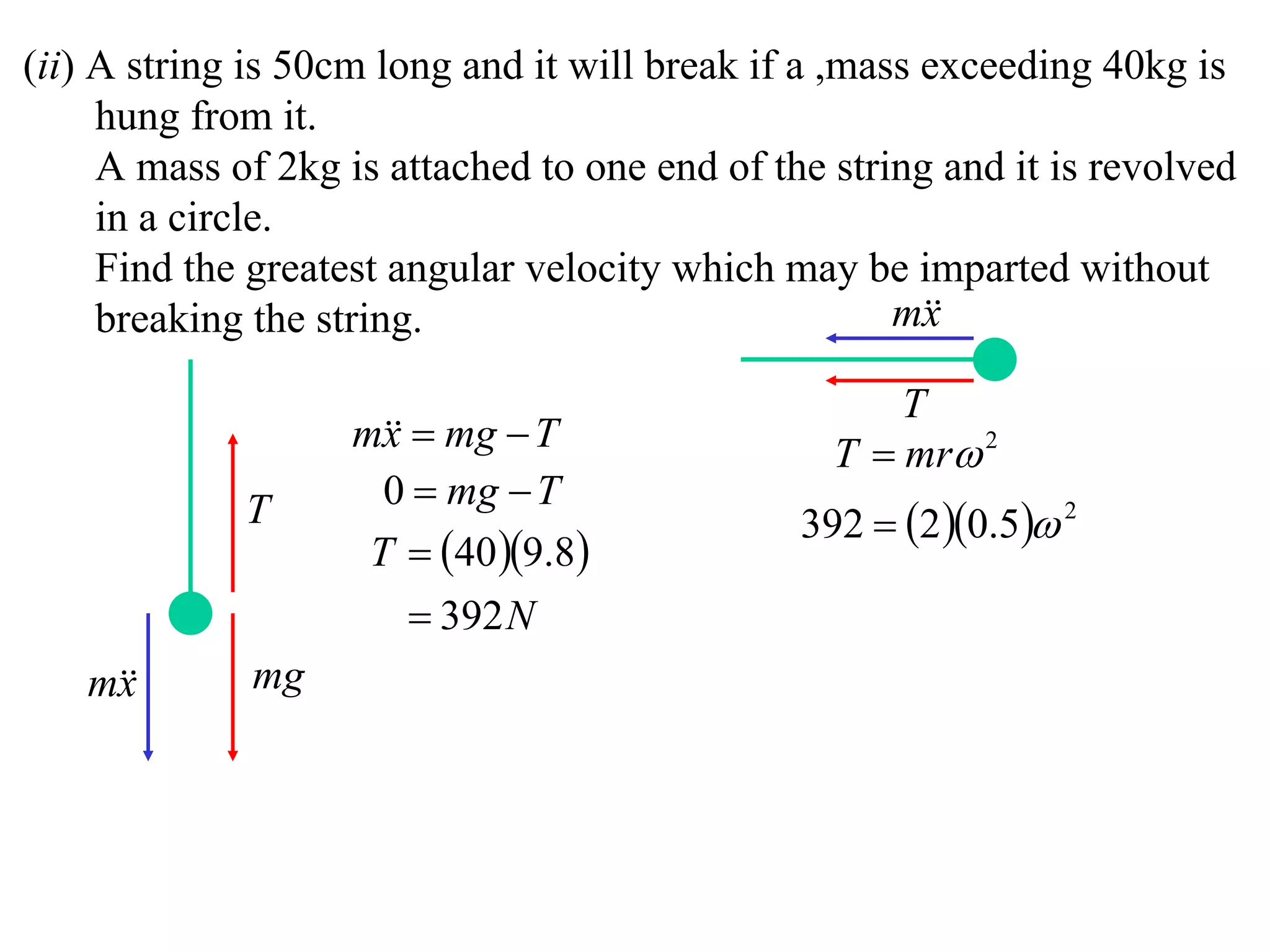 (ii) A string is 50cm long and it will break if a ,mass exceeding 40kg is
     hung from it.
     A mass of 2kg is attached to one end of the string and it is revolved
     in a circle.
     Find the greatest angular velocity which may be imparted without
     breaking the string.                             m
                                                        x

                                                     T
                    m  mg  T
                      x                          T  mr 2
                      0  mg  T
             T                                 392  2 0.5 2
                     T  40 9.8
                         392 N
   m
    x        mg
 