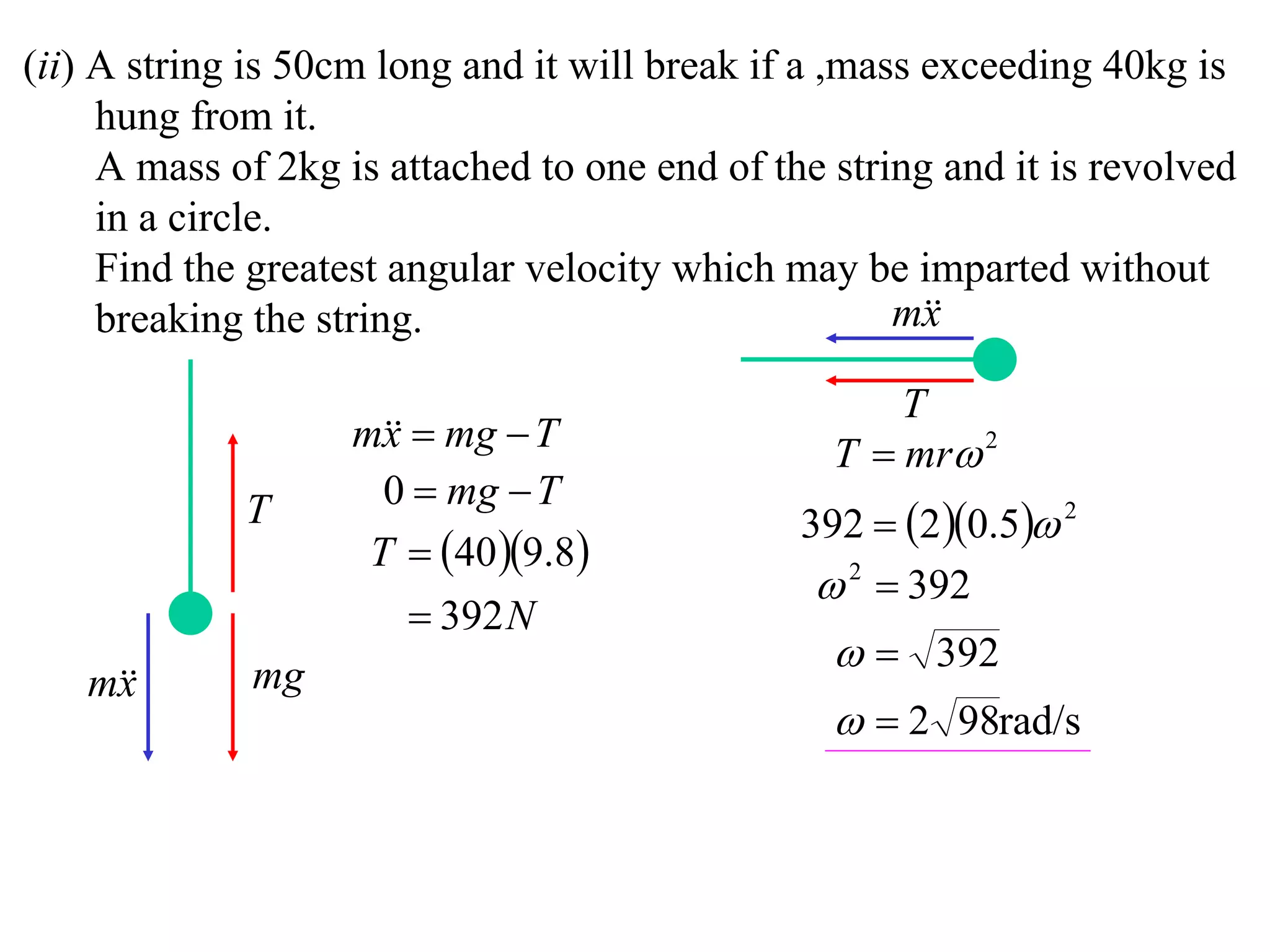 (ii) A string is 50cm long and it will break if a ,mass exceeding 40kg is
     hung from it.
     A mass of 2kg is attached to one end of the string and it is revolved
     in a circle.
     Find the greatest angular velocity which may be imparted without
     breaking the string.                             m
                                                        x

                                                     T
                    m  mg  T
                      x                          T  mr 2
                      0  mg  T
             T                                 392  2 0.5 2
                     T  40 9.8
                                                 2  392
                         392 N
             mg
                                                   392
   m
    x
                                                   2 98rad/s
 