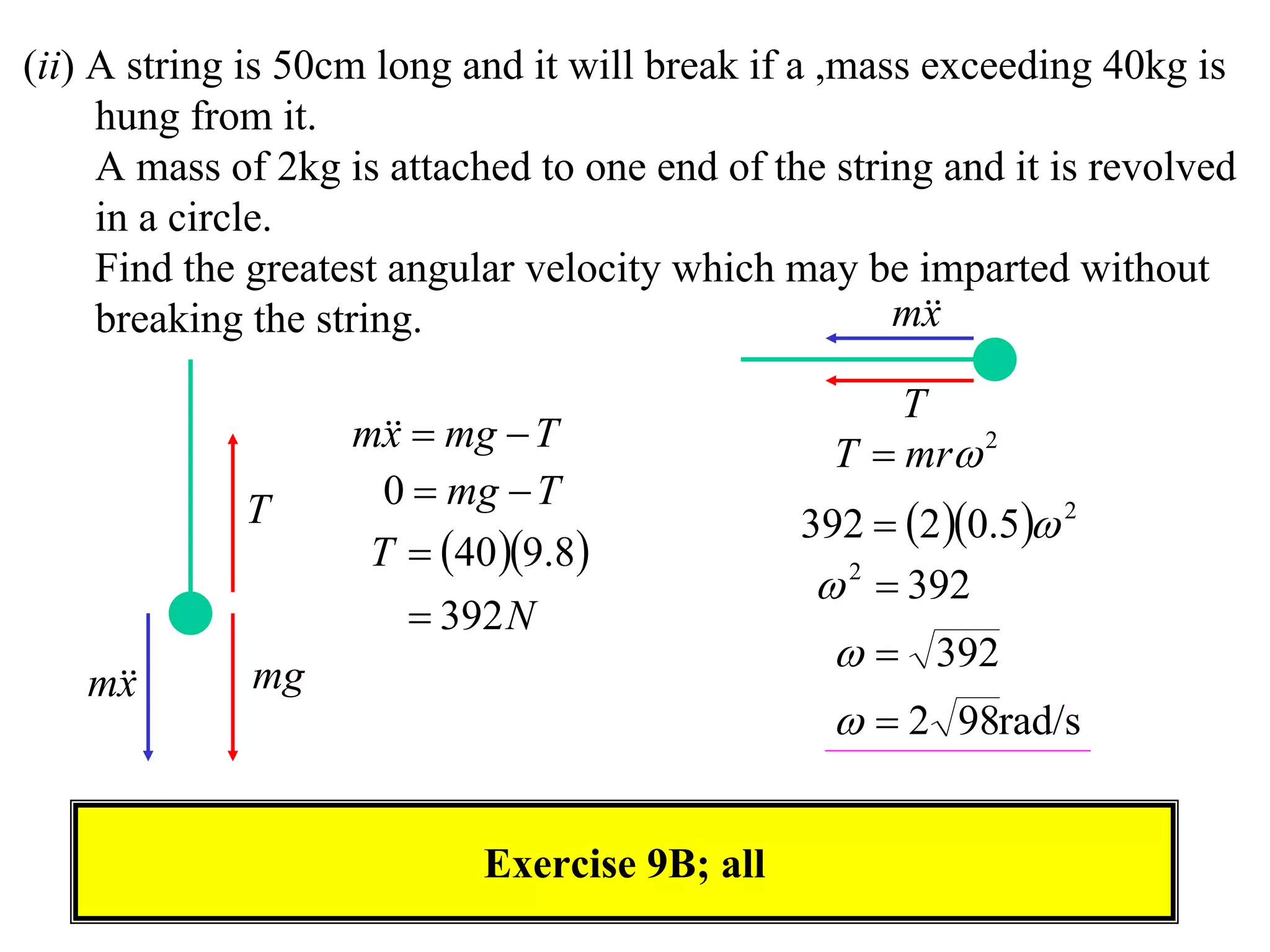 (ii) A string is 50cm long and it will break if a ,mass exceeding 40kg is
     hung from it.
     A mass of 2kg is attached to one end of the string and it is revolved
     in a circle.
     Find the greatest angular velocity which may be imparted without
     breaking the string.                             m
                                                        x

                                                     T
                    m  mg  T
                      x                          T  mr 2
                      0  mg  T
             T                                 392  2 0.5 2
                     T  40 9.8
                                                 2  392
                         392 N
             mg
                                                   392
   m
    x
                                                   2 98rad/s


                            Exercise 9B; all
 