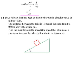 mv 2 1
                   tan       
                            r    mg
                             v2
                          
                             rg
e.g. (i) A railway line has been constructed around a circular curve of
         radius 400m.
         The distance between the rails is 1.5m and the outside rail is
         0.08m above the inside rail.
         Find the most favourable speed (the speed that eliminates a
         sideways force on the wheels) for a train on this curve.




                            
 