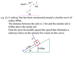 mv 2 1
                   tan       
                            r    mg
                             v2
                          
                             rg
e.g. (i) A railway line has been constructed around a circular curve of
         radius 400m.
         The distance between the rails is 1.5m and the outside rail is
         0.08m above the inside rail.
         Find the most favourable speed (the speed that eliminates a
         sideways force on the wheels) for a train on this curve.

                                 N


                         1 .5m        0.08m
                            
 
