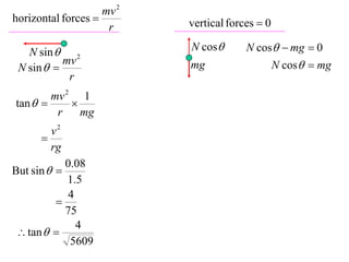 mv 2
horizontal forces         vertical forces  0
                     r

   N sin  2               N cos       N cos  mg  0
           mv                                    N cos  mg
 N sin                   mg
            r
        mv 2 1
tan       
         r    mg
        v2
      
        rg
            0.08
But sin  
            1.5
             4
          
            75
               4
  tan  
             5609
 