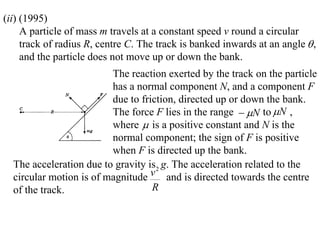 (ii) (1995)
     A particle of mass m travels at a constant speed v round a circular
     track of radius R, centre C. The track is banked inwards at an angle  ,
     and the particle does not move up or down the bank.
                         The reaction exerted by the track on the particle
                         has a normal component N, and a component F
                         due to friction, directed up or down the bank.
                         The force F lies in the range  N to N ,
                         where  is a positive constant and N is the
                         normal component; the sign of F is positive
                         when F is directed up the bank.
  The acceleration due to gravity is2 g. The acceleration related to the
  circular motion is of magnitude v and is directed towards the centre
  of the track.                    R
 