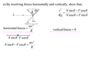 a) By resolving forces horizontally and vertically, show that;
                                           v 2 N sin   F cos
                                            
                                           Rg N cos  F sin 


                    mv 2
horizontal forces                     vertical forces  0
                     R

    N sin  F cos
                    mv 2
 N sin   F cos 
                     R
 
