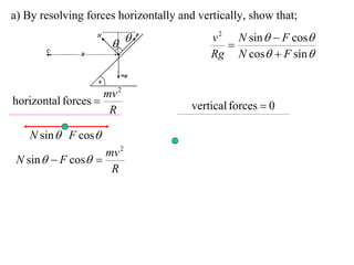 a) By resolving forces horizontally and vertically, show that;
                                           v 2 N sin   F cos
                                            
                                           Rg N cos  F sin 


                    mv 2
horizontal forces                     vertical forces  0
                     R

    N sin  F cos
                    mv 2
 N sin   F cos 
                     R
 