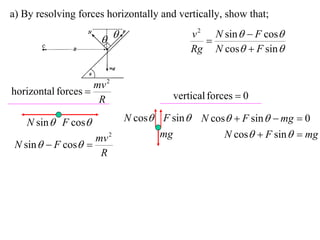 a) By resolving forces horizontally and vertically, show that;
                                           v 2 N sin   F cos
                                            
                                           Rg N cos  F sin 


                    mv 2
horizontal forces                     vertical forces  0
                     R

    N sin  F cos         N cos F sin  N cos  F sin   mg  0
                    mv 2          mg           N cos  F sin   mg
 N sin   F cos 
                     R
 