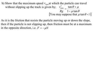 b) Show that the maximum speed vmaxat which the particle can travel
   without slipping up the track is given by; vmax tan   
                                               2
                                                  
                                              Rg 1   tan 
                                       You may suppose that  tan   1
As it is the friction that resists the particle moving up or down the slope,
then if the particle is not slipping up, then friction must be at a maximum
in the opposite direction, i.e. F   N
 