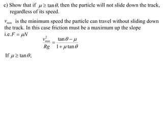 c) Show that if   tan  , then the particle will not slide down the track,
   regardless of its speed.
vmin is the minimum speed the particle can travel without sliding down
the track. In this case friction must be a maximum up the slope
i.e. F  N
                    vmin tan   
                     2
                        
                    Rg 1   tan 
If   tan  ;
 