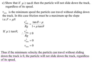 c) Show that if   tan  , then the particle will not slide down the track,
   regardless of its speed.
 vmin is the minimum speed the particle can travel without sliding down
 the track. In this case friction must be a maximum up the slope
 i.e. F  N
                     vmin tan   
                      2
                         
                     Rg 1   tan 
 If   tan  ;      2
                    vmin
                        0
                    Rg
                    vmin  0
                     2


                    vmin  0

Thus if the minimum velocity the particle can travel without sliding
down the track is 0, the particle will not slide down the track, regardless
of its speed.
 