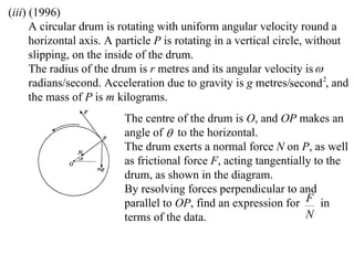 (iii) (1996)
      A circular drum is rotating with uniform angular velocity round a
      horizontal axis. A particle P is rotating in a vertical circle, without
      slipping, on the inside of the drum.
      The radius of the drum is r metres and its angular velocity is 
      radians/second. Acceleration due to gravity is g metres/second 2, and
      the mass of P is m kilograms.
                          The centre of the drum is O, and OP makes an
                          angle of  to the horizontal.
                          The drum exerts a normal force N on P, as well
                          as frictional force F, acting tangentially to the
                          drum, as shown in the diagram.
                          By resolving forces perpendicular to and
                          parallel to OP, find an expression for F in
                          terms of the data.                       N
 