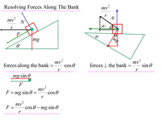 Resolving Forces Along The Bank           mv 2
                                           r N
 mv 2 N
  r                                       F   
     F                                           
                                                  mg
             mg
     

                        mv 2                            mv 2
forces along the bank       cos   forces  the bank       sin 
                         r                               r
    mg sin 
      F
                mv 2
 F  mg sin        cos
                 r
     mv 2
 F       cos  mg sin 
      r
 