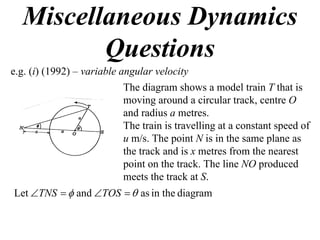 Miscellaneous Dynamics
         Questions
e.g. (i) (1992) – variable angular velocity
                            The diagram shows a model train T that is
                            moving around a circular track, centre O
                            and radius a metres.
                            The train is travelling at a constant speed of
                            u m/s. The point N is in the same plane as
                            the track and is x metres from the nearest
                            point on the track. The line NO produced
                            meets the track at S.
Let TNS   and TOS   as in the diagram
 