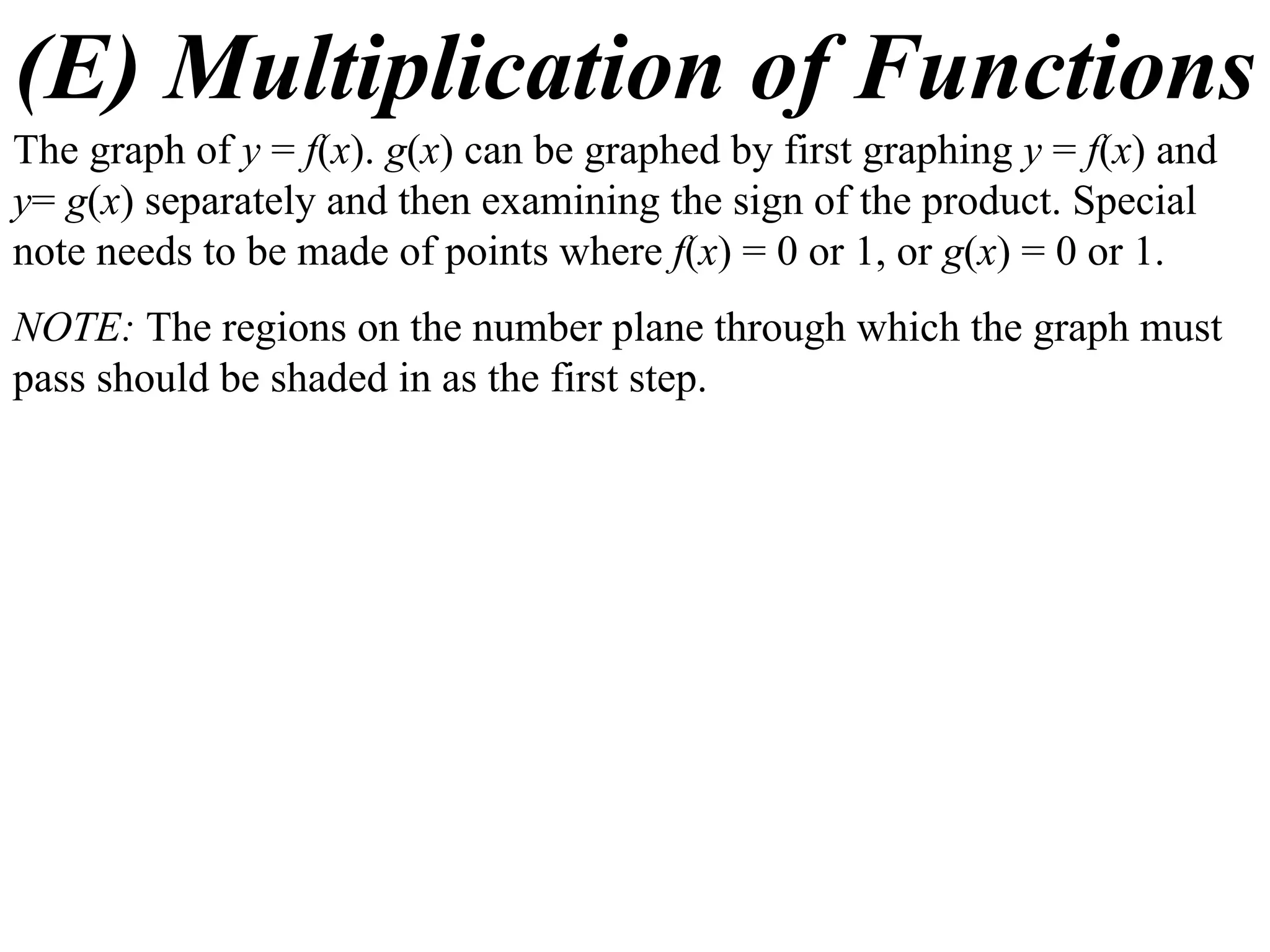 (E) Multiplication of Functions
The graph of y = f(x). g(x) can be graphed by first graphing y = f(x) and
y= g(x) separately and then examining the sign of the product. Special
note needs to be made of points where f(x) = 0 or 1, or g(x) = 0 or 1.
NOTE: The regions on the number plane through which the graph must
pass should be shaded in as the first step.
 