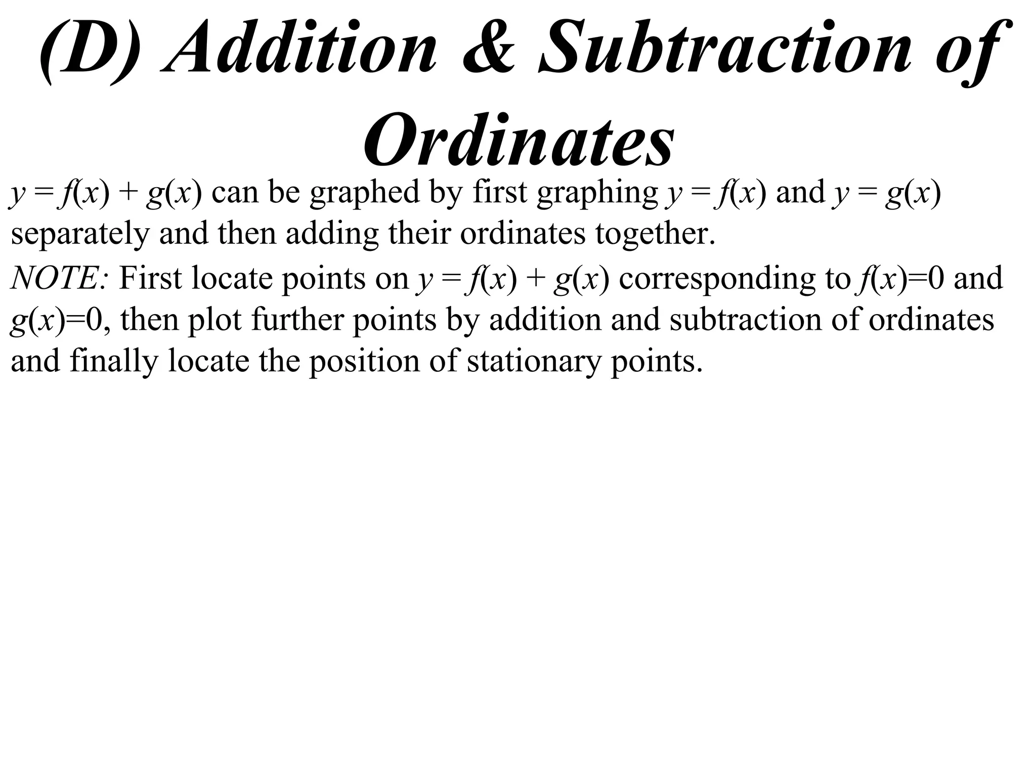 (D) Addition & Subtraction of
                          Ordinatesy = f(x) and y = g(x)
y = f(x) + g(x) can be graphed by first graphing
separately and then adding their ordinates together.
NOTE: First locate points on y = f(x) + g(x) corresponding to f(x)=0 and
g(x)=0, then plot further points by addition and subtraction of ordinates
and finally locate the position of stationary points.
 