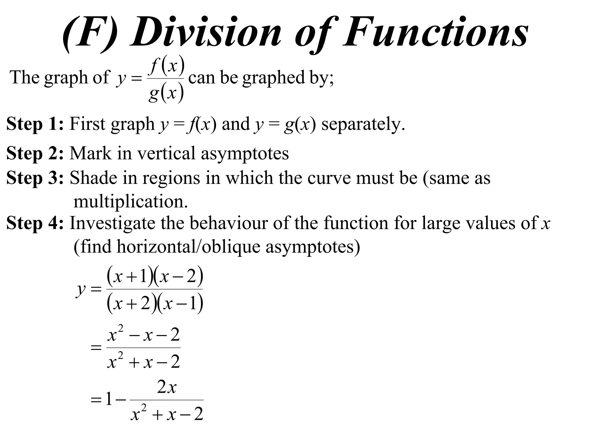 (F) Division of Functions
                 f x
The graph of y        can be graphed by;
                 g x
Step 1: First graph y = f(x) and y = g(x) separately.
Step 2: Mark in vertical asymptotes
Step 3: Shade in regions in which the curve must be (same as
         multiplication.
Step 4: Investigate the behaviour of the function for large values of x
         (find horizontal/oblique asymptotes)
              x  1 x  2
          y
              x  2 x  1
             x2  x  2
            2
             x  x2
                    2x
            1 2
                x  x2
 