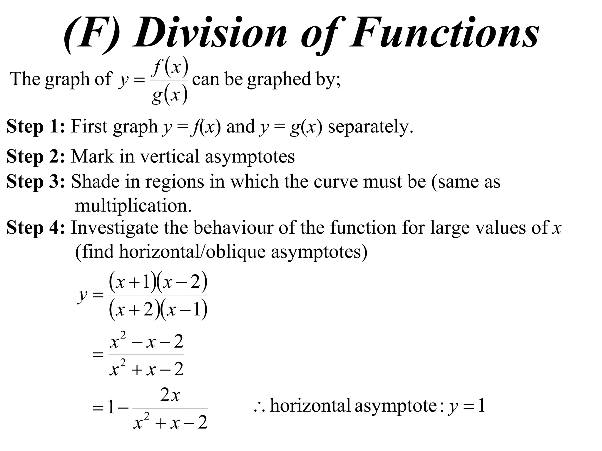 (F) Division of Functions
                 f x
The graph of y        can be graphed by;
                 g x
Step 1: First graph y = f(x) and y = g(x) separately.
Step 2: Mark in vertical asymptotes
Step 3: Shade in regions in which the curve must be (same as
         multiplication.
Step 4: Investigate the behaviour of the function for large values of x
         (find horizontal/oblique asymptotes)
              x  1 x  2
          y
              x  2 x  1
             x2  x  2
            2
             x  x2
                    2x
            1 2               horizontal asymptote : y  1
                x  x2
 
