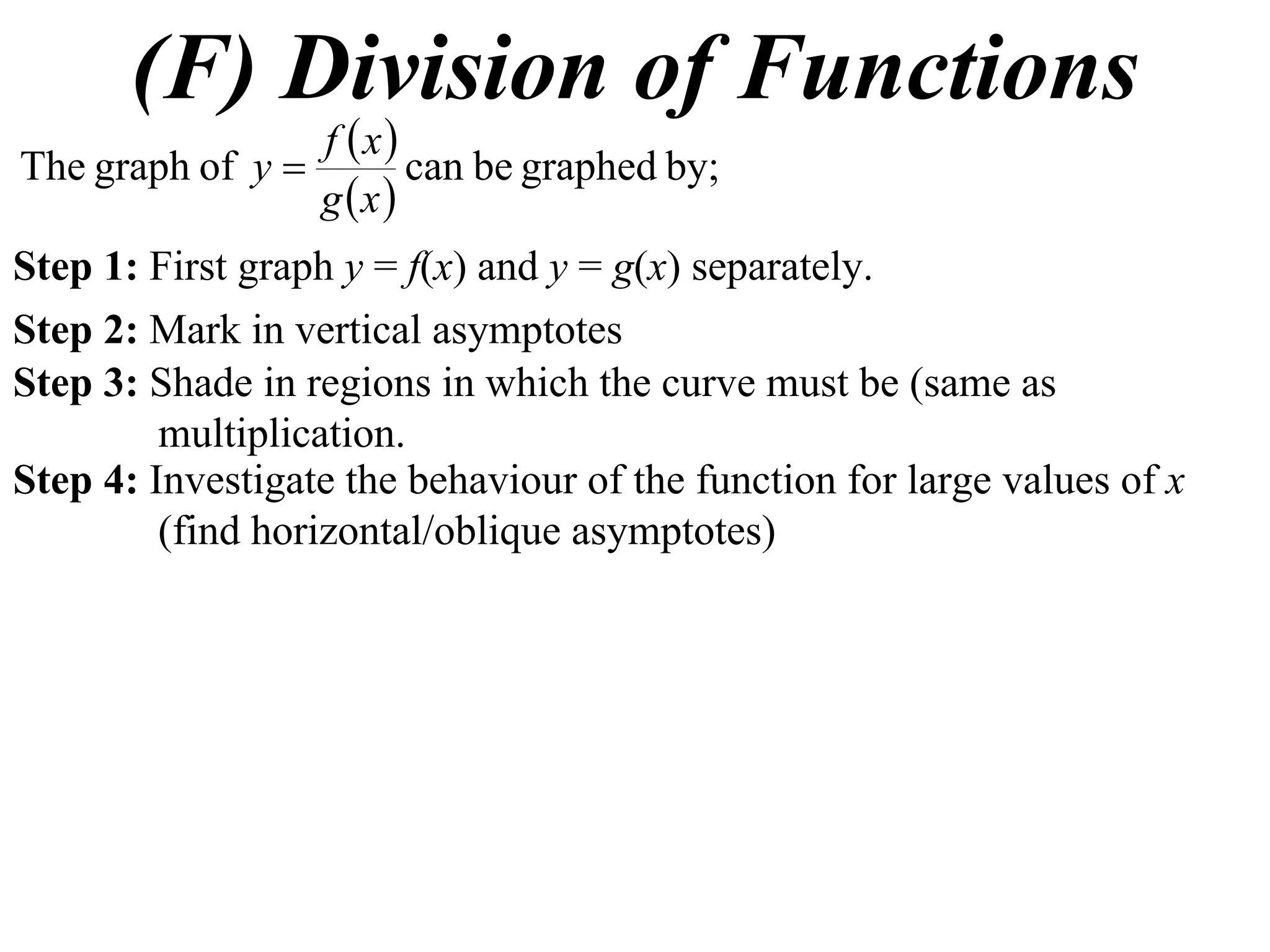 (F) Division of Functions
 
 
by;graphedbecanofgraphThe
xg
xf
y 
Step 1: First graph y = f(x) and y = g(x) separately.
Step 2: Mark in vertical asymptotes
Step 3: Shade in regions in which the curve must be (same as
multiplication.
Step 4: Investigate the behaviour of the function for large values of x
(find horizontal/oblique asymptotes)
 