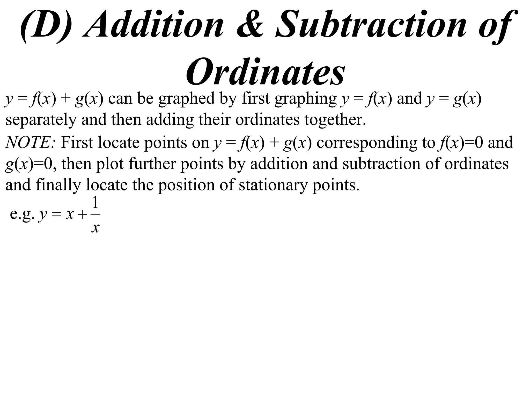 (D) Addition & Subtraction of
Ordinatesy = f(x) + g(x) can be graphed by first graphing y = f(x) and y = g(x)
separately and then adding their ordinates together.
NOTE: First locate points on y = f(x) + g(x) corresponding to f(x)=0 and
g(x)=0, then plot further points by addition and subtraction of ordinates
and finally locate the position of stationary points.
x
xy
1
e.g. 
 