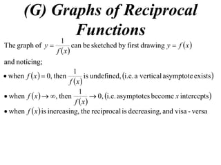 (G) Graphs of Reciprocal
Functions
 
 
noticing;and
drawingfirstbysketchedbecan
1
ofgraphThe xfy
xf
y 
 
 
 existsasymptoteverticalai.e.undefined,is
1
then,0when
xf
xf 
 
 
 interceptsbecomeasymptotesi.e.0,
1
then,when x
xf
xf 
  versa-visaand,decreasingisreciprocalthe,increasingiswhen xf
 