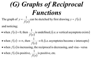 (G) Graphs of Reciprocal
Functions
 
 
noticing;and
drawingfirstbysketchedbecan
1
ofgraphThe xfy
xf
y 
 
 
 existsasymptoteverticalai.e.undefined,is
1
then,0when
xf
xf 
 
 
 interceptsbecomeasymptotesi.e.0,
1
then,when x
xf
xf 
  versa-visaand,decreasingisreciprocalthe,increasingiswhen xf
 
 
etc.positive,is
1
positive,iswhen
xf
xf
 