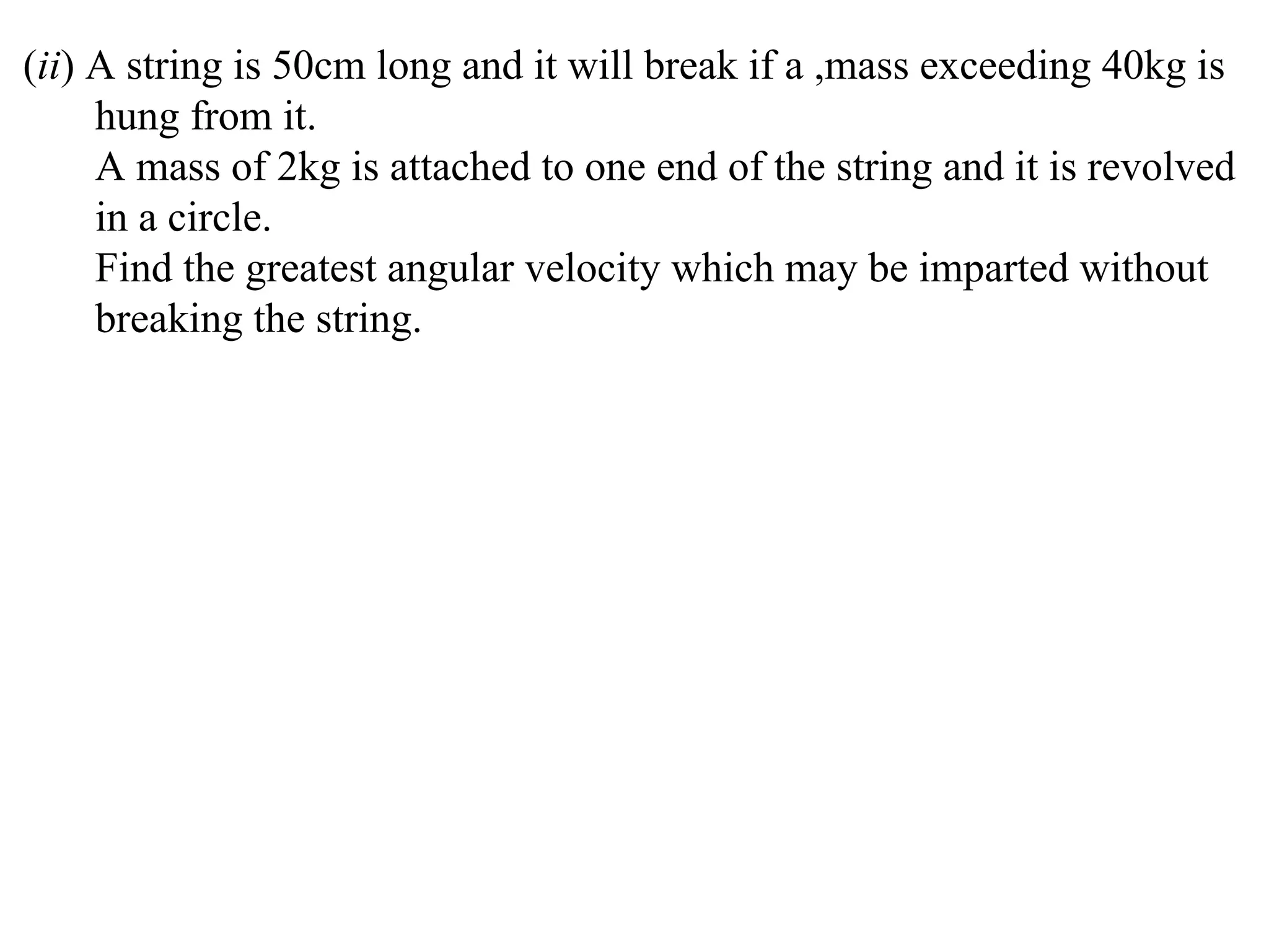 (ii) A string is 50cm long and it will break if a ,mass exceeding 40kg is
     hung from it.
     A mass of 2kg is attached to one end of the string and it is revolved
     in a circle.
     Find the greatest angular velocity which may be imparted without
     breaking the string.
 