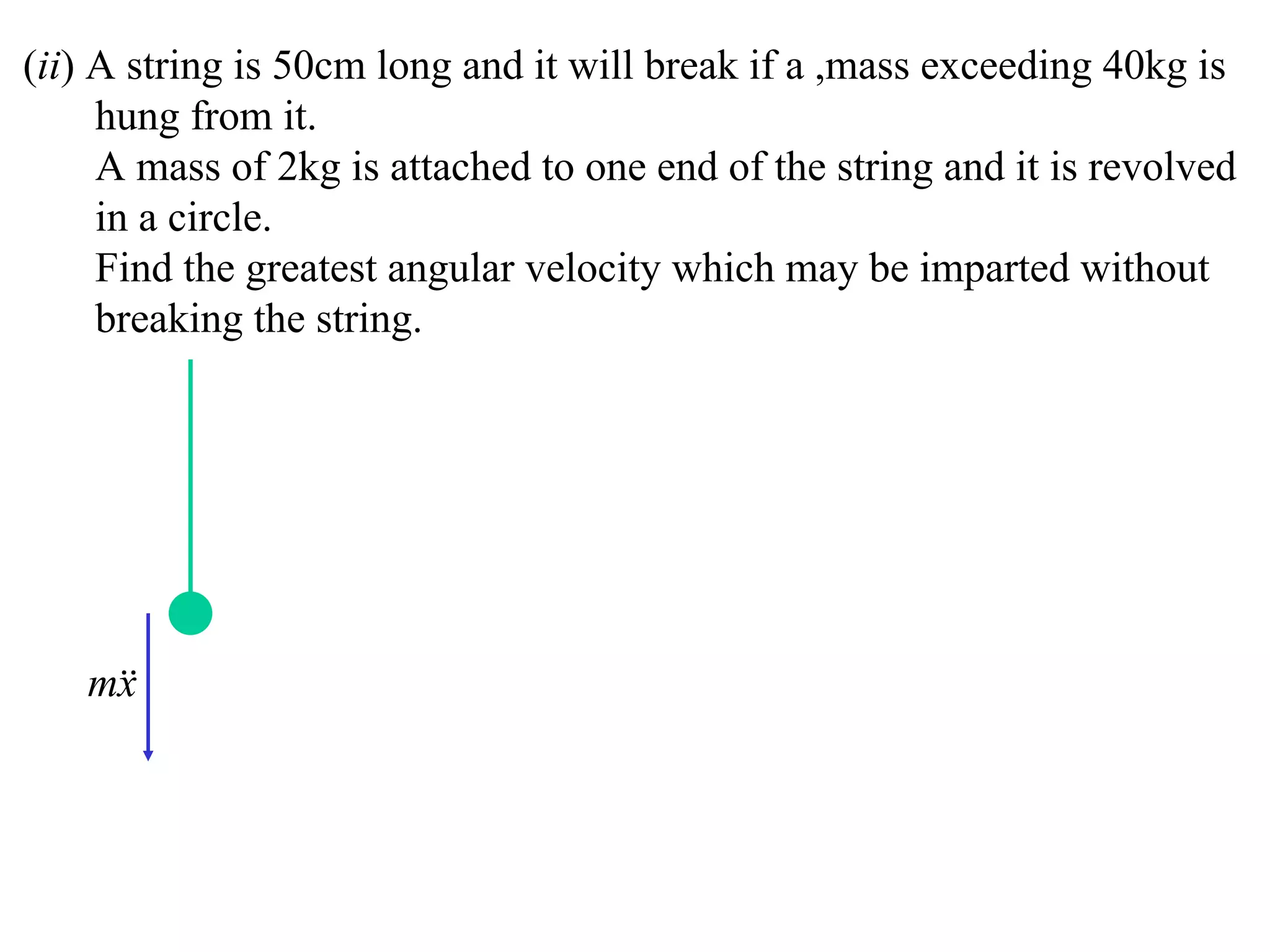 (ii) A string is 50cm long and it will break if a ,mass exceeding 40kg is
     hung from it.
     A mass of 2kg is attached to one end of the string and it is revolved
     in a circle.
     Find the greatest angular velocity which may be imparted without
     breaking the string.




   m
    x
 