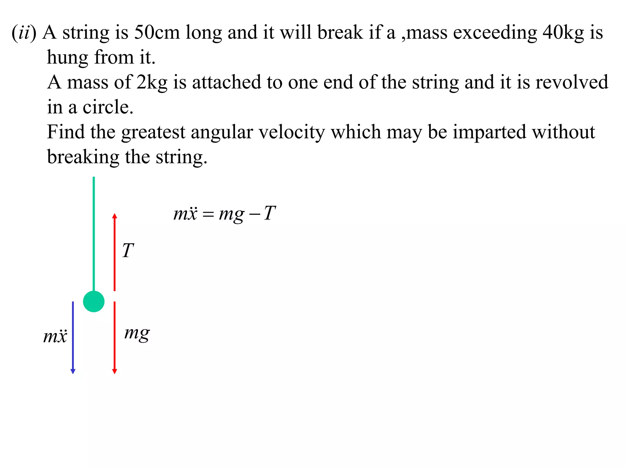 (ii) A string is 50cm long and it will break if a ,mass exceeding 40kg is
     hung from it.
     A mass of 2kg is attached to one end of the string and it is revolved
     in a circle.
     Find the greatest angular velocity which may be imparted without
     breaking the string.

                    m  mg  T
                     x
             T



   m
    x        mg
 