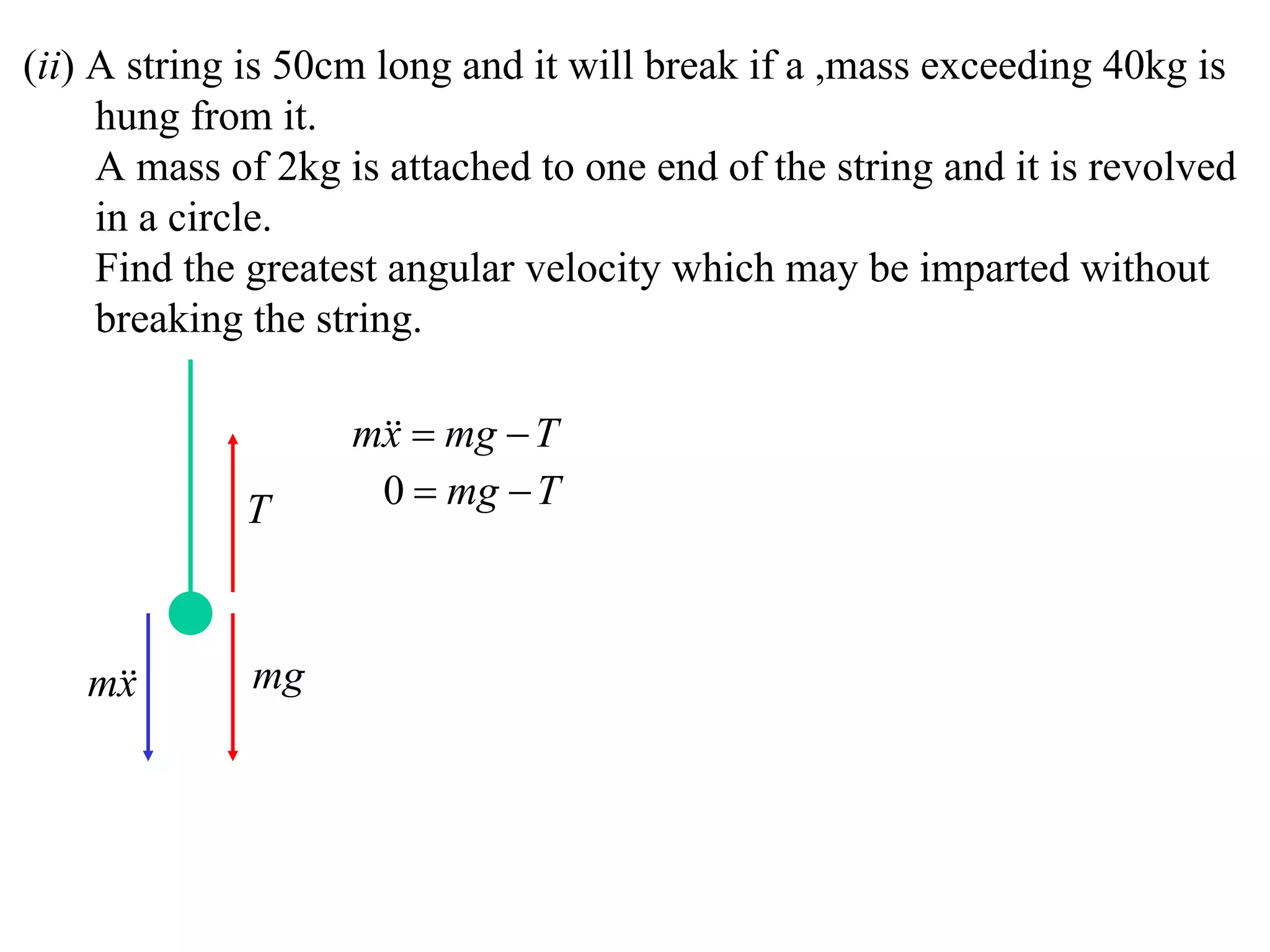(ii) A string is 50cm long and it will break if a ,mass exceeding 40kg is
     hung from it.
     A mass of 2kg is attached to one end of the string and it is revolved
     in a circle.
     Find the greatest angular velocity which may be imparted without
     breaking the string.

                    m  mg  T
                     x
             T       0  mg  T



   m
    x        mg
 